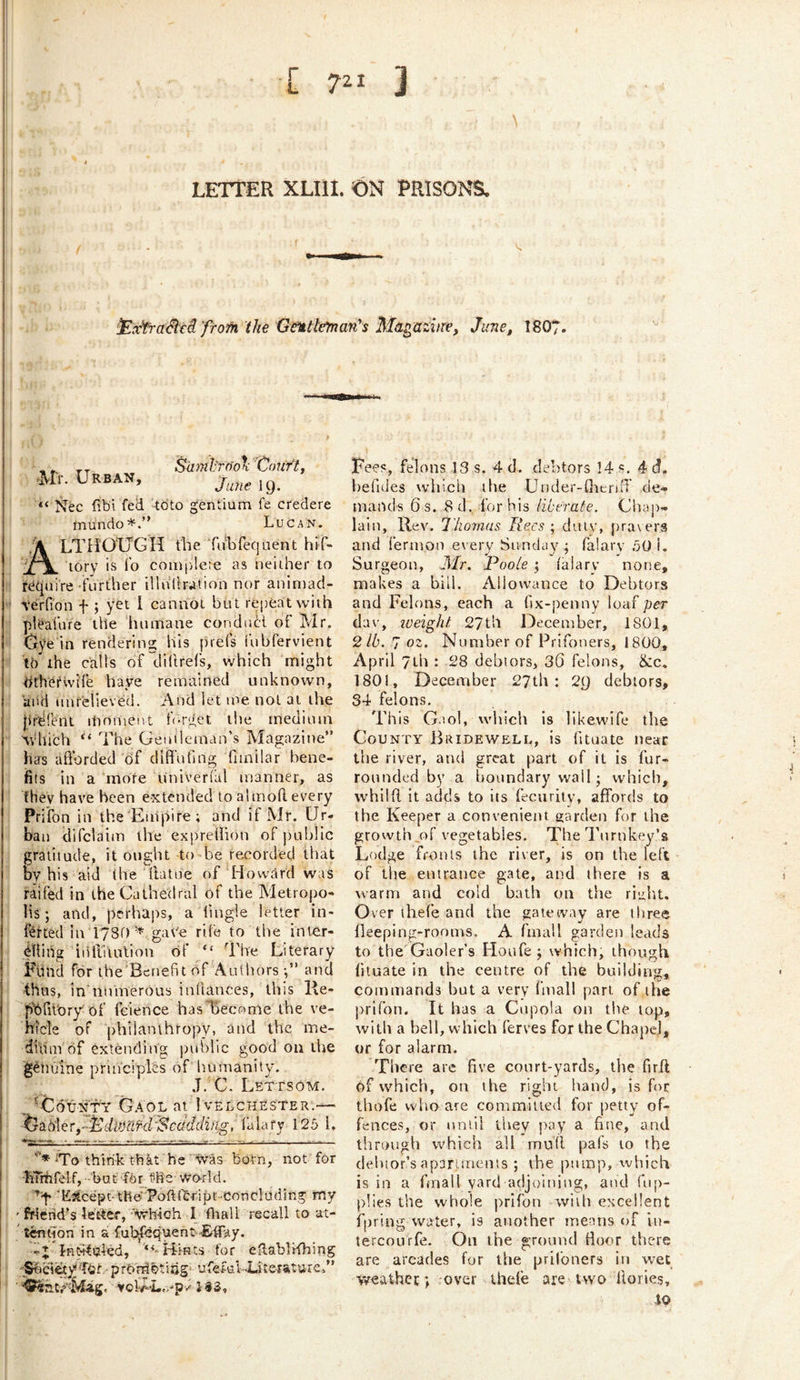 [ 721 3 LETTER XLIli. ON PRISONS. ’ilxfraSiti from the XJeittl^an's Ma^aziiTe, June, 1807. Urban, Saml'rn'oX 'Cou ft, June ig. “ Nec fibi fed tdto gentium fe credere fnundo*.” Lucan. LTH‘OXjGH the Tu'bfeq Lient hrf- ’;X^ Tory is To comi'dete as neither to require'further illulhation nor animad- terfion f ; yet I cannot bu t repeat with pleafure the linmane condiiH of Mr. (jye in rendering his [irefs iubfervient tb the calls of dillrefs, v/hich might tirhefivife haye remained unknown, aiiti unrelieved. And let me not at the firlirent inmuent f-rget the medium ^Vhich “ The Gethleman’s Magazine” has aSbrded of diffufing fimilar bene- fits in a more univerial manner, as they have been e-xtended to almoft every Prifon in the 'Euipire; and if Mr. Ur- ban difclaim the expretiion of public gratitude, it ought to be rea^orded that W his aid (he (latue of Howard was raifed in the Cathedral of the Metrojto- lis; and, perhaps, a fmgle letter in- fetted In 1780 ^ gat'e rife to the inter- dling iiifiTiulion of “ The Literary Fund for ihe'Bcnefit of Authors-,” anci thus, inhnunerous inllances, this He- jS'orh'ory'of fcience hasTSecome the ve- hicle of philanthropy, and the me- duim of extending public good on iVie genuine principles of humanity. J. C. Lettsom. „ -jtldWfY Gaol ar! velchester.—- ~^d,iAeryMdiiMfd'Scdddiiig, lalafy 125 1. To think tbkt he 'yvas born, not for hTriifelf,-bat Tbr ?he World. 'E3lcepc-tfie'' Poft(bript-Conclading my friend’s letter, ■■'Wllich I fliall recall to at- twtjon in a ful^cquent-Effay. Hints for eUablHbing 'S^icietyprbMbtitig' ufefu.l-Ui'teiature,” Fees, felons 13 s. 4 d. debtors !4 s. 4 d. befides which the Uuder-flicriiT de- mands 6 s. 8 d. for his iiberaie. Chap- lain, Rev. I'homas Rees; duiv, praiera and ferinou every Sunday; falary 50 i. Surgeon, 3Ir. Poole ; talary none, makes a bill. Allowance to Debtors and Felons, each a fix-penny loaf per dav, iveight 27til December, 1801, 2 lb. 7 oz. Number of Prifoners, 1800, April 7Lb : 28 debtors, 36 felons, &:c, 1801, December 27th: 2g debtors, 34 felons. This Gaol, wliich is likewife the County Bridewell, is fituate near the river, and great part of it is fur- rounded by a boundary wall; which, whilfl, it adds to its fecurily, affords to the Keeper a convenient garden for the grovvth,of vegetables. The d'urnkey’s Lodge fronts the river, is on the left of the entrance gate, and there is a warm and cold bath on the riiiht. Over ihefe and the gateway are three lleeping-rooms. A fmall garden leads to the Gaoler’s Houfe ; which, though fituate in the centre of the building, commands but a very buall part of the l)riron. It has a Cupola on the top, with a bell, which ferves for the Chapel, or for alarm. There are five court-yards, the firil of which, on the right hand, is for thofe vvlio are committed for petty of- fences, or until they pay a fine, and tiirough which all mull pals to the debtor’s aparunems ; the pump, which is in a fmall yard adjoining, and fup- plies the whole prifon with excellent fpringwater, is another means of iu- tercourfe. On the ground fioor there are arcades for the pril'oners in w^et weathet; over thele are two llories, IQ