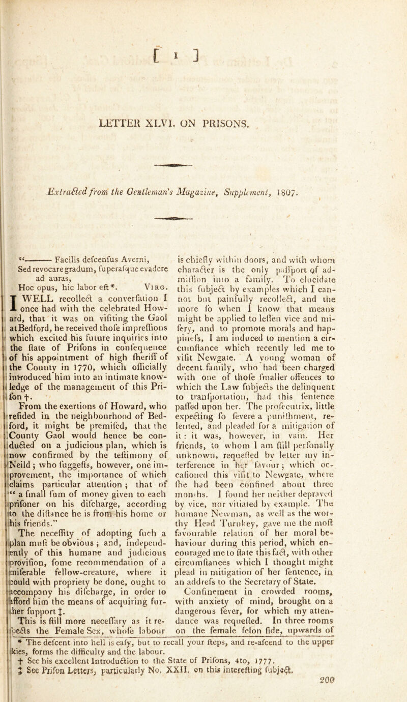 LElTEll XLVI. ON PRISONS. .ExtraSlcd from the Gentleman's Magazine^ Supplement^ 180/. ✓ Facilis defcenfus Averni, Sed revocaregradum, fuperaf(^ue evadcrc ad auras. Hoc opus, hie labor eft*. Virg. I WELL recollecl a converfaiion I once had with the celebrated How- ard, that it was on vihting the Gaol atBedford, he received thofe impreflious which excited his future inquiries into the ftate of Prifons in conlequeuce d|of his appointment of high ftieriff of i the County in 1770, which officially introduced him into an intimate know- i ledge of the management of this Pri- ifon f. From the exertions of Howard, who refided it), the neighbourhood of Bed- ford, it might be premifed, that the County Gaol would hence be con- duced on a judicious plan, which is 'inow confirmed by the tellimony of •Neild ; who fuggefts, however, one im- iprovement, the importance of which claims particular attention ; that of “ a fmall lorn of money given to each prifoner on his difeharge, according Eto the diffance he is from his home or his friends.” The neceflity of adopting fuch a (plan muff be obvious; and, indepeud- jently of this humane and judicious iprovifion, fome recommendation of a tmiferable fellow-creature, where it icould with propriety be done, ought to ticcompany his di(charge, in order to hlford him the means of acquiring fur- (her fupport J. Thi s is ftill more neceffary as it re- rpeCs the Female Sex, whofe labour is chiefly wiihln doors, and with whom charaCer is the only paffport of ad- million into a family. To elucidate this fubjeC by examples which I can- not but painfully lecoHeC, and tlie more fo when 1 know that means might be applied to leffen vice and mi- fery, and to promote morals and hap- pinefs, 1 am induced to mention a cir- cumfiance which recently led me to vifit Newgate. A young woman of decent family, who had been charged with one of thole fmaller offences to which the Law fubjebls the delinquent to tranfporiation, had this lenience palled upon her. The profccuirix, little expelling fo I’evere a punilhrnent, re- lented, and pleaded for a mitigation of it : it was, however, in vain. Her friends, to whom 1 am Hill j)erronally unknown, requelied bv letter my in- terference in her favour; which oc- calioned this vifit to Newgate, where file had been confined about three months. J found her neither depraved by vice, nor vitiated by example. The humane Newman, as well as the wor- thy Head 'Lurnkey, gave me the moll favourable relation of her moral be- haviour during this period, which en- couraged me to Hate thisfa6l, with other circLimftances which I thought might plead in mitigation of her fentence, in an addrefs to the Secretary of State. Confinement in crowded rooms, with anxiety of mind, brought on a dangerous fever, for which my atten- dance was requelled. In three rooms on the female felon fide, upwards of * The defeent into hell is eal'y, but to recall your fteps, and re-afeend to the upper tkies, forms the difficulty and the labour. •f See his excellent Introduflion to the State of Prifons, 4to, 1777. J See Piifon Letters^ particularly No, XXII, on this interefting fubje^l. SQO