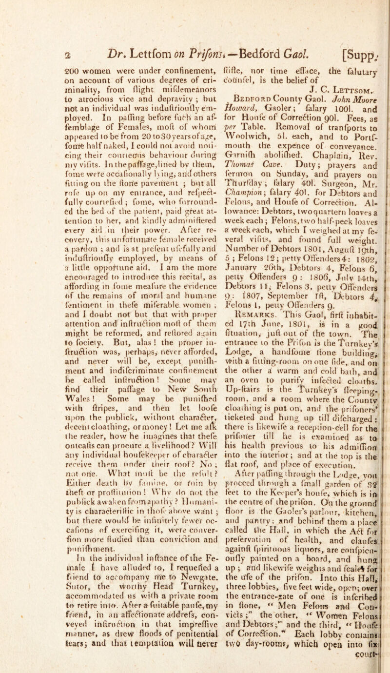 200 women were under confinement. On account of various degrees of cri- minality, from flight mifdemeanors io atrocious vice and depravity ; but notan individual was indufttiouflyem- ployed. In pafliug before fuch an af- femblage of Females, moft of whom appeared to be from 20 toSOyearsoftige, fonte half naked, 1 could not avoid noti- cing their courteous behaviour during iny vilits. In the paflage,lined by them, fbme were occafioually h ittg, and others fiuingoii the Hone paveirtent ; but all rofe up on my entrance, and ref|)ecl- fully couriefud ; fome, vvlio furround- ed the bed of the patient, paid great at- tention to her, and kindly admiuiflered every ai'l in their power. After re- covery, this utifor'iunate female received a pardon ; and is at prefent ufefully arid induflrioufly employed, by means of d little opportune airl. 1 am the more encouraged to introduce this recital, as affording in fome meafure the evidence of the remains of moral and humane lentiment in thefe miferahle women , and I doubt not but that with proper attention and inflru61ion mod of them might he reformed, and rellored again to fociety. But, alas ! the proper in- flru6lion was, perhaps, never afibrded, and never will be, except pnnifli- ment and indifcriminale confinement be tailed innru6Iion! Some may find their paffage to New Sontft Wales ! Some may be punifhed with ftripes, arid then let loofe iipon the puhlick, vvilhoiit chamber, decent cloathing, or money! Let me allv the reader, how he imagines that thefe ontcallscan procure a livelihood ? Will any individual houfekeeper ofcbara6ler receive them under tlieir roof? No ; not r)ne. V\Miat mull he the rel’idt? Either death hv fuitine, or foin hv theft or prolliuniou ! V\’hv flo not the puhlick awaken from apathy ? llumani- tyis characlerillic in tbof-above want ; but there would be infinitely fewer oc- cafions of exercifmg it, w'ere couver- fion more fiodied than conviclion and punifbnient. In the individual infiance of the Fe- male t have alluded to, 1 requel’led a fiiend to accompany rric to Newgate. Sutor, the worthy Mead Turnkey, accommodated us with a private room to retire into. After at fuitable paufe, my friend, in an affe<flionate addrefs, con- veyed Infiru^lion in that impreffive manner, as drew floods of penitential learsi and that lemptaiioa will never filfle, nor time efface, the falutary coriiriel, is the belief of J. C. Lettsom. Bedford County Gaol. John Moore Howard, Gaoler; falary lOOl. and for Houfe of Correftion 90I. Fees, as per Table. Removal of tranfports to Woolwich, 5l. each, and to Portf- mouih the expence of conve3'ance. Gtrnifh aboliffied. Chaplain, Rev. Thomas Cave. Duty; prayers and fermou on Sunday, arid prayers on [ Thurfday; falary 40l. Surgeon, Mr. I Champion-, falary 40l. for Debtors and Felons, and Houfe of Corre<i;lion. Al- lowance: Debtors, twoquartern loaves a week each ; Felons, two half-peck loaves 3t week each, which I weighed at my fe- veral vifiis, and found full weight. Number of Debtors 1801, Augufi 19th, 5 ; Felons 12; petty Offenders 4; 1802, January 26th, Debtors 4, Felons 6, petty Offenders Q: I8O6, July 14thi Debtors 11, Felons 3, petty Offenders I8O7, September Ifi, Debtors 4,- Felons 1, petty Offenders 9, ! Remarks. This Gaol, firfi inhabit- ed lyth June, 1801, is in a good fftualion, juft out of the town. The entrance to the Prifon is the'turnkey’? Lodge, a handfome (tone buildings with a fitting-room on one fide, and on the other a warm and cold bath, and an oven to purify infecled cloatbs. Up-ftairs is the Turnkey’s fleepino-- room, arKi a room where the Countv cloathing is put on, and the prifoners*^ ticketed and hung up till difeharged : there is likewife a reception-cell for the prifoner till he is examined as to his health previous to his admiffion into the interior; and at the top is the flat roof, and place of execution. After }^a^^mg through the Lod^e, voti proceed through a Imall garden of 32 feet to the Keeper’s honi’e, which is in the centre of the prifon. On the ground floor is the Gaoler’s parlour, kitchca, and nantry; and behind them a place called the Hall, in which the A6I for prefervaiion of health, and claufes againft fpiritnous liquors, areconfpicu- onfly painted on a board, and hung up ; and likewife weights and fcalef for the rife of the prifon. Into this Hall, three lobbies, five feet wide, open; over the entrance-gate of one is inferihed in ftone, “ Men Felons ami Con- vidls ;” the other, “ Worri'eri Felonsi and Debtors;” and the third, ** Houfe: of Corfe6lion.*’ Each lobby containsi two daj'-rooRis, which opeu into fixi COUIE-'