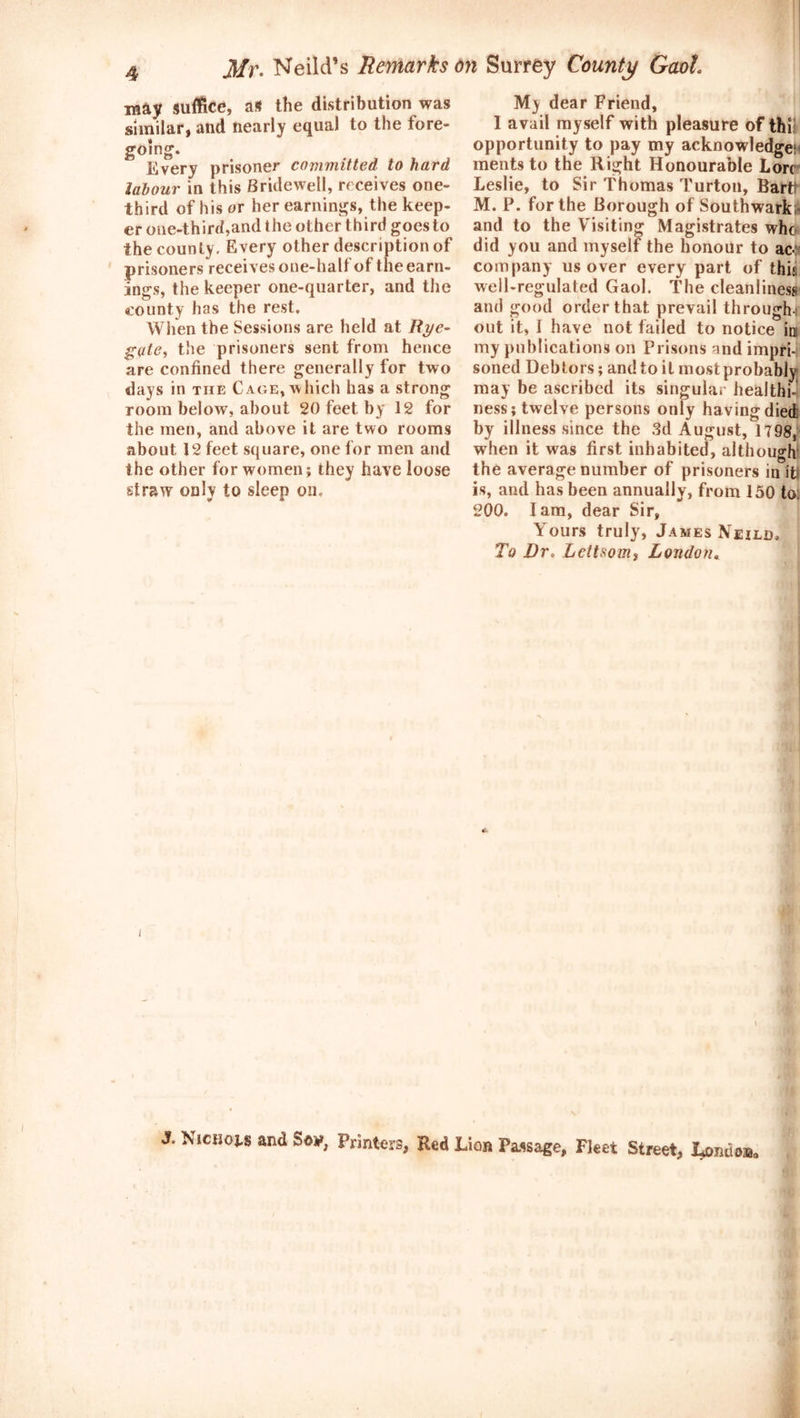 may suffice, as the distribution was similar, and nearly equal to the fore- going. Every prisoner committed to hard labour in this Bridewell, receives one- third of his or her earnings, the keep- er one-third,and the other third goes to the county. Every other description of prisoners receives one-half of the earn- ings, the keeper one-quarter, and the county has the rest. When the Sessions are held at Rye- gate, the prisoners sent from hence are confined there generally for two days in the Cage, which has a strong room below, about 20 feet, by 12 for the men, and above it are two rooms about 12 feet square, one for men and the other for women; they have loose straw only to sleep on. My dear Friend, I avail myself with pleasure of thi: opportunity to pay my acknowledge; ments to the Right Honourable Lore Leslie, to Sir Thomas Turton, Bartt M. P. for the Borough of Southwark; and to the Visiting Magistrates who did you and myself the honour to ac«: company us over every part of thi;; well-regulated Gaol. The cleanliness and good order that prevail through-: out it, I have not failed to notice ini my publications on Prisons and impri- soned Debtors; and to it most probably may be ascribed its singular healthi- ness; twelve persons only having died by illness since the 3d August, 1798, when it was first inhabited, although the average number of prisoners in itl is, and has been annually, from 150 to. 200. Iam, dear Sir, Yours truly, James Nexld, To Dr. Lettsomi London. 1 \ J. Nichoj.8 and Sdy, Printers, Red Lion Passage, Fleet Street, London