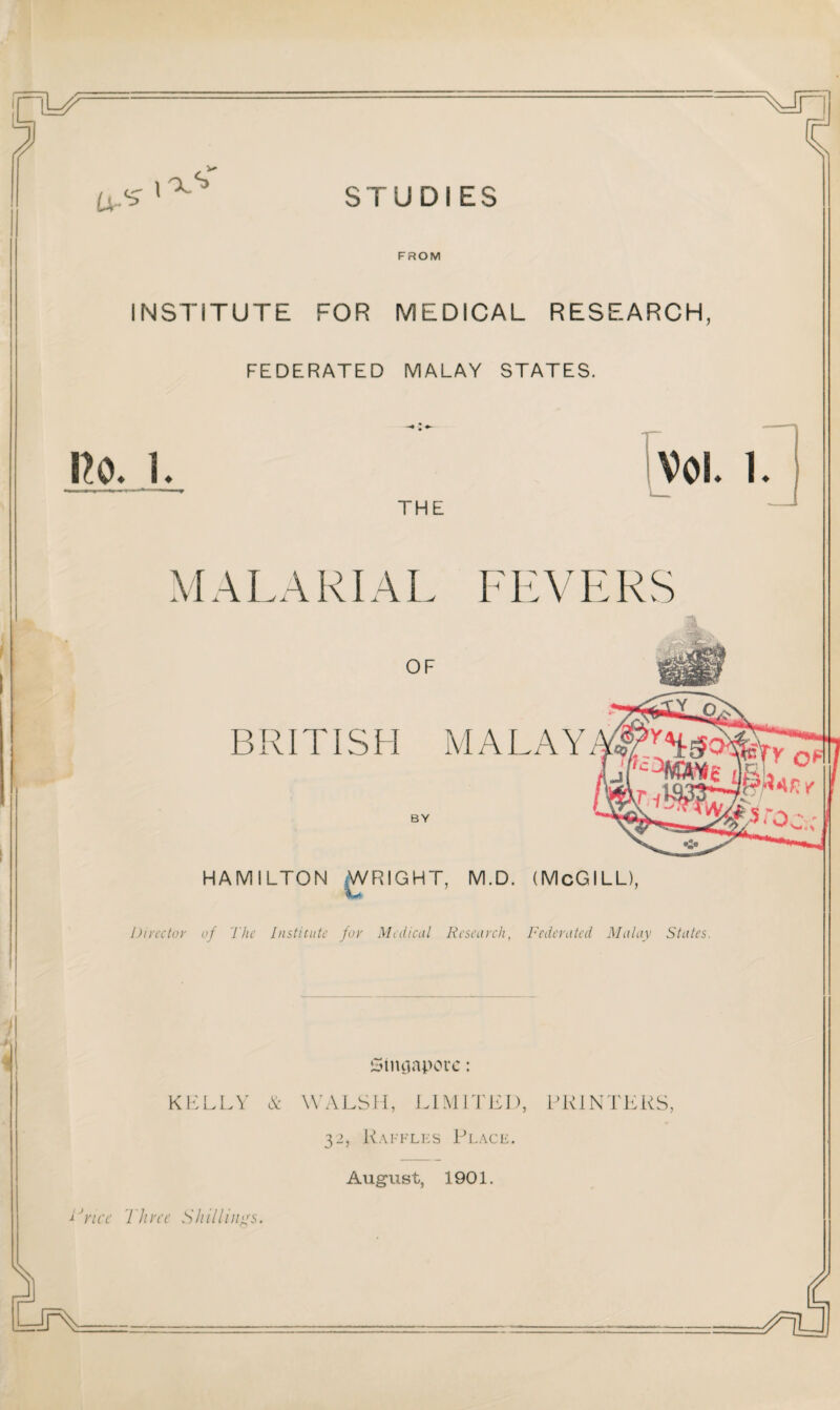 STUDI ES 3 (Jr^ FROM INSTITUTE FOR MEDICAL RESEARCH, FEDERATED MALAY STATES. no. i. Vol. i. THE MALARIAL FEVERS OF BRITISH MALAY BY HAMILTON WRIGHT, M.D. (McGILL), Director of The Institute for Medical Research, Federated Malay States. Singapore: KELLY & WALSH, LIMITED, PRINTERS, 32, Raffles Place. August, 1901. lJnce Three Shillings. i=IrY