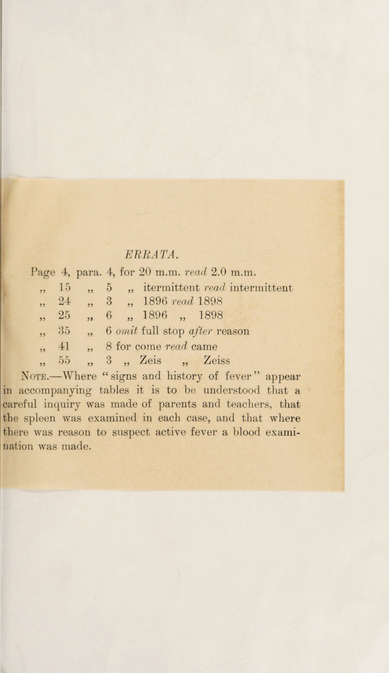 ERRATA. Page 4, para. 4, for 20 m.m. read 2.0 m.m. 5 5 55 15 „ 5 „ itermittent read intermittent 24 „ 3 ,, 1896 read 1898 25 „ 6 „ 1896 „ 1898 35 „ 6 omit full stop after reason „ 41 ,, 8 for come read came „ 55 „ 3 „ Zeis „ Zeiss Note.—Where fC signs and history of fever” appear in accompanying tables it is to be understood that a careful inquiry was made of parents and teachers, that the spleen was examined in each case, and that where there was reason to suspect active fever a blood exami¬ nation was made.