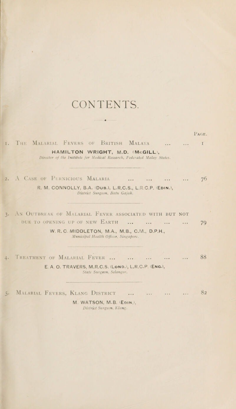 CONTENTS. i. Tin. Malarial Fevers of British Malaya HAMILTON WRIGHT, M.D. (McGILL), Director of the Institute jor Medical Research, Federated Malay States. 2. A Case oe Pernicious Malaria R. M. CONNOLLY, B.A. (Dub.), L.R.C.S., L.R.C.P. (Edin.), District Surgeon, Batu Gajah. 3. An Outbreak oe Malarial Fever associated with but not DUE TO OPENING UP OF NEW E.ARTH W. R. C. MIDDLETON, M.A., M.B., C.M., D.P.H., Municipal Health Officer, Singapore. 4. Treatment of Malarial Fever ... E. A. O. TRAVERS, M.R.C.S. (Lond.i, L.R.C.P. (Eng.), State Surgeon, Selangor. Malarial Fevers, Klang District M. WATSON, M.B. (Edin.», District Surgeon. Klang. Page . 76 79 88 82