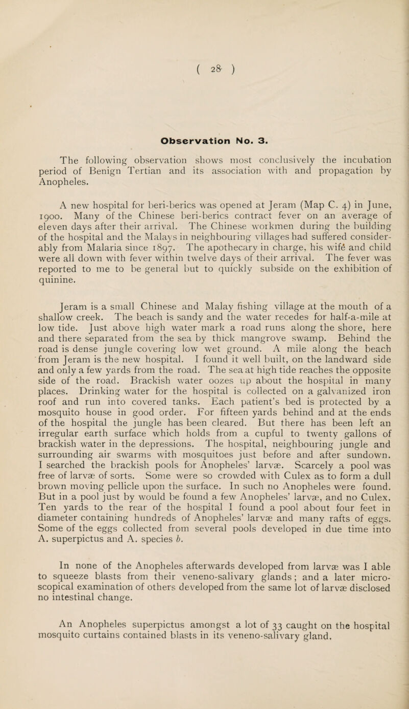 ( ) Observation No. 3. The following observation shows most conclusively the incubation period of Benign Tertian and its association with and propagation by Anopheles. A new hospital for beri-berics was opened at Jeram (Map C. 4) in June, 1900. Many of the Chinese beri-berics contract fever on an average of eleven days after their arrival. The Chinese workmen during the building of the hospital and the Malays in neighbouring villages had suffered consider¬ ably from Malaria since 1897. The apothecary in charge, his wife and child were all down with fever within twelve days of their arrival. The fever was reported to me to be general but to quickly subside on the exhibition of quinine. Jeram is a small Chinese and Malay fishing village at the mouth of a shallow creek. The beach is sandy and the water recedes for half-a-mile at low tide. Just above high water mark a road runs along the shore, here and there separated from the sea by thick mangrove swamp. Behind the road is dense jungle covering low wet ground. A mile along the beach from Jeram is the new hospital. I found it well built, on the landward side and only a few yards from the road. The sea at high tide reaches the opposite side of the road. Brackish water oozes up about the hospital in many places. Drinking water for the hospital is collected on a galvanized iron roof and run into covered tanks. Each patient’s bed is protected by a mosquito house in good order. For fifteen yards behind and at the ends of the hospital the jungle has been cleared. But there has been left an irregular earth surface which holds from a cupful to twenty gallons of brackish water in the depressions. The hospital, neighbouring jungle and surrounding air swarms with mosquitoes just before and after sundown. I searched the brackish pools for Anopheles’ larvae. Scarcely a pool was free of larvae of sorts. Some were so crowded with Culex as to form a dull brown moving pellicle upon the surface. In such no Anopheles were found. But in a pool just by would be found a few Anopheles’ larvae, and no Culex. Ten yards to the rear of the hospital I found a pool about four feet in diameter containing hundreds of Anopheles’ larvae and many rafts of eggs. Some of the eggs collected from several pools developed in due time into A. superpictus and A. species b. In none of the Anopheles afterwards developed from larvae was I able to squeeze blasts from their veneno-salivary glands; and a later micro¬ scopical examination of others developed from the same lot of larvae disclosed no intestinal change. An Anopheles superpictus amongst a lot of 33 caught on the hospital mosquito curtains contained blasts in its veneno-salivary gland,