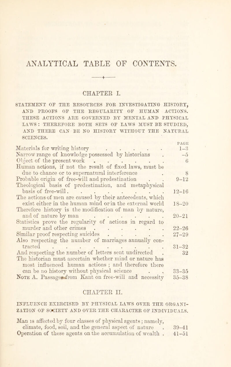 ANALYTICAL TABLE OF CONTENTS. —-f—• CHAPTEE I. STATEME]SrT OE THE BESOHECES EOE HSTYESTIGATIHG HISTOET, AED PEOOES OE THE EEGHLAEITT OE HUMAN ACTIONS. THESE ACTIONS AEE GOVEENED BY MENTAL AND PHYSICAL LAWS : THEEEEOEE BOTH SETS OE LAWS MUST BE STUDIED, AND THEEE CAN BE NO HISTOEY WITHOUT THE NATUEAL SCIENCES. PAGE Materials for writing history . . . . . 1-3 Narrow range of knowledge possessed by historians . -5 Oliject of the present work ...... 6 Human actions, if not the result of fixed laws, must be due to chance or to supernatural interference . 8 Probable origin of free-will and predestination . . 9-12 Theological basis of predestination, and metaphysical basis of free-will. ....... 12-16 The actions of men are caused by their antecedents, which exist either in the human mind or in the external world 18-20 Therefore history is the modification of man by nature, and of nature by man ...... 20-21 Statistics prove the regularity of actions in regard to murder and other crimes ...... 22-26 Similar proof respecting suicides ..... 27-29 Also respecting the number of marriages annually con- tracted ......... 31-32 And respecting the number of letters sent undirected . 32 The historian must ascertain whether mind or nature has most infiuenced human actions ; and therefore there can be no history without physical science . . 33-35 Note A. Passage^-from Kant on free-will and necessity 35-38 CH.iPTER II. INELUENCE EXEECISED BY PHYSICAL LAWS OVEE THE OEGANI- ZATION OE SOCIETY AND OYEE THE CHAEACTEE OE INDIYIDUALS. Man IS affected by four classes of physical agents ; namely, climate, food, soil, and the general aspect of nature . 39-41 Operation of these agents on the accumulation of wealth . 41-51