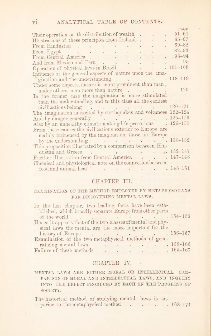 PAGE Their operation on the distribution of wealth . Illustrations of these principles from Ireland . From Hindustan ........ From Egypt ........ From Central America ....... And from Mexico and Peru. ...... Operation of physical laws in Brazil . . . . Influence of the general aspects of nature upon the ima- ‘ gination and the understanding ..... Under some aspects, nature is more prominent than man ; under others, man more than nature .... In the former case the imagination is more stimulated than the understanding, and to this class all the earliest civilizations belong ....... The imagination is excited by earthquakes and volcanoes And by danger generally ...... Also by an imhealthy climate making life precarious From these causes the civilizations exterior to Europe are mainly inliuenced by the imagination, those in Em’ope by the understanding ...... This proposition illustrated by a comparison between Hin- dustan and Greece . . * . . . ,. Furtlier illustration from Central America Chemical and physiological note on the connection between food and animal heat ....... 51-64 65-67 69-82 82-93 93-94 95 101-108 118-119 120 120-121 122-124 125- 126 126- 130 130-132 182-147 147- 148 148- 151 CHAPTER III. EXAMINATION OF THE METHOD EMPLOYED BY METAPHYSICIANS FOE DISCOVEKING MENTAL LAWS. In the last chapter, two leading facts have been esta- blished, which broadl}^ separate Europe from other parts of the world . . . . . . • .154-156 Hence it appears that of the two classes of mental and phy- sical law’s the mental are the more important for the history of Europe ....... 156-157 Examination of the two metaphysical methods of gene- ralizing mental laws . . . . . .158-165 Failure of these methods ...... 165-167 CIIiYPTER IV. MENTAL LAWS ARE EITHER MORAL OR INTELLECTUAL. COM- PARISON OF MORAL AND INTELLECTUAL LAWS, AND INQUIRY INTO THE EFFECT PRODUCED BY EACH ON THE PROGRESS OF SOCIETY. The historical method of studying mental laws is su- perior to the metaphysical method .... 168-174