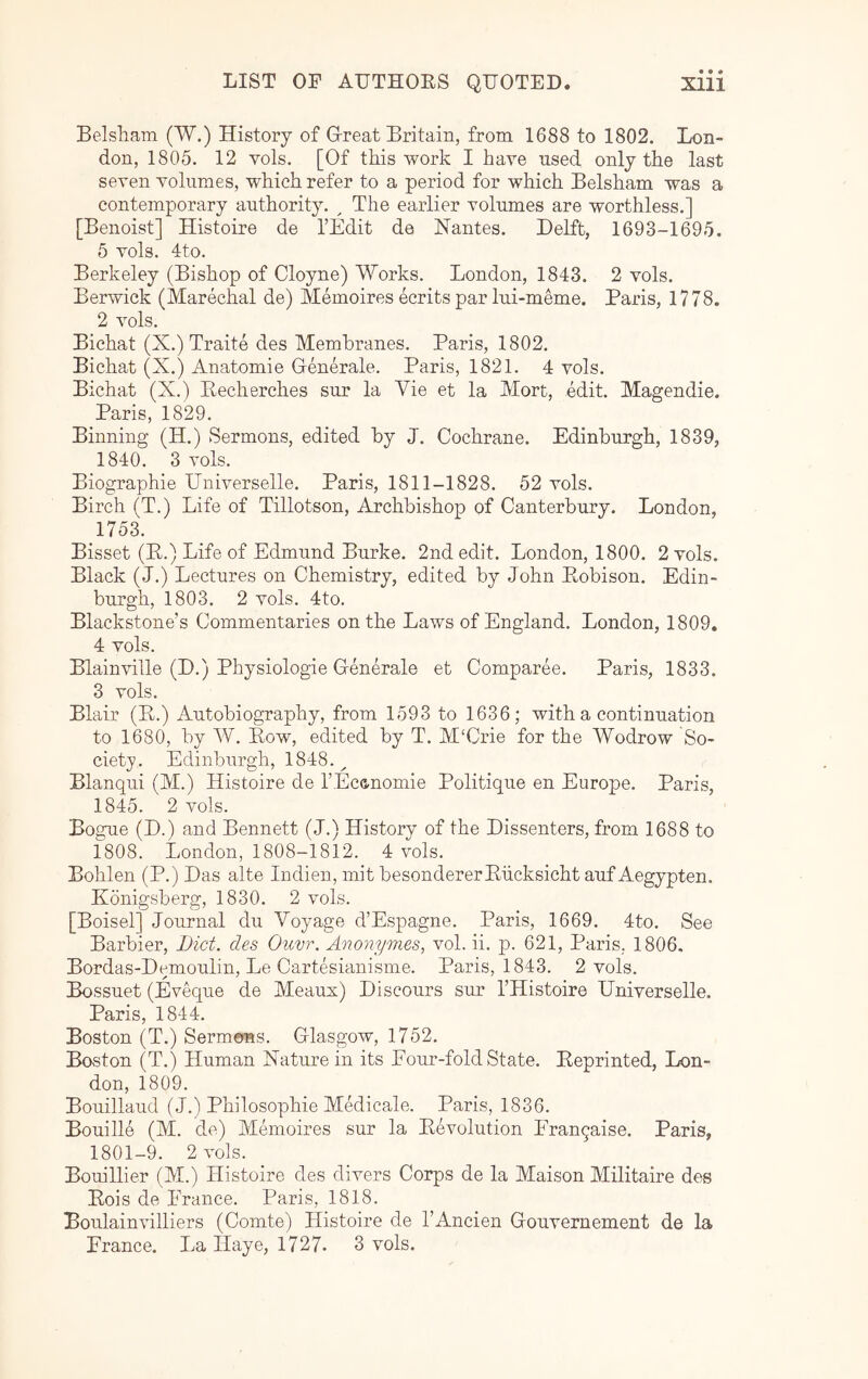 Belsham (W.) History of Great Britain, from 1688 to 1802. Lon- don, 1805. 12 vols. [Of this work I have used only the last seven volumes, which refer to a period for which Belsham was a contemporary authority. ^ The earlier volumes are worthless.] [Benoist] Histoire de I’Edit de Hantes. Delft, 1693-1695. 5 vols. 4to. Berkeley (Bishop of Cloyne) Works. London, 1843. 2 vols. Berwick (Marechal de) Memoires ecrits par lui-meme. Paris, 1778. 2 vols. Bichat (X.) Traite des Membranes. Paris, 1802. Bichat (X.) Anatomie Generate. Paris, 1821. 4 vols. Bichat (X.) Eecherches sur la Vie et la Mort, edit. Magendie. Paris, 1829. Binning (H.) Sermons, edited by J. Cochrane. Edinburgh, 1839, 1840. 3 vols. Biographie Universelle. Paris, 1811-1828. 52 vols. Birch (T.) Life of Tillotson, Archbishop of Canterbury. London, 1753. Bisset (B.) Life of Edmund Burke. 2nd edit. London, 1800. 2 vols. Black (J.) Lectures on Chemistry, edited by John Eobison. Edin- burgh, 1803. 2 vols. 4to. Blackstone’s Commentaries on the Laws of England. London, 1809. 4 vols. Blainville (D.) Physiologie Generate et Comparee. Paris, 1833. 3 vols. Blair (E.) Autobiography, from 1593 to 1636; with a continuation to 1680, by W. Eow, edited by T. M‘Crie for the Wodrow So- ciety. Edinbiirgh, 1848.^ Blanqui (M.) Histoire de I’Ecanomie Politique en Europe. Paris, 1845. 2 vols. Bogue (D.) and Bennett (J.) History of the Dissenters, from 1688 to 1808. London, 1808-1812. 4 vols. Bohlen (P.) Das alte Indien, mit besondererEiicksicht auf Aegypten. Konigsberg, 1830. 2 vols. [Boisel] Journal du Voyage d’Espagne. Paris, 1669. 4to. See Barbier, Diet, des Ouvr. Anonymes, vol. ii. p. 621, Paris. 1806. Bordas-Demoulin, Le Cartesianisme. Paris, 1843. 2 vols. Bossuet (Eveque de Meaux) Discours sur I’Histoire Universelle. Paris, 1844. Boston (T.) Sermems. Glasgow, 1752. Boston (T.) Human Nature in its Four-fold State. Eeprinted, Lon- don, 1809. Bouillaud (J.) Philosophie Medicate. Paris, 1836. Bouille (M. de) Memoires sur la Eevolution Frangaise. Paris, 1801-9. 2 vols. Bouillier (M.) Histoire des divers Corps de la Maison Militaire des Eois de Prance. Paris, 1818. Boulainvilliers (Comte) Histoire de I’Ancien Gouvernement de la