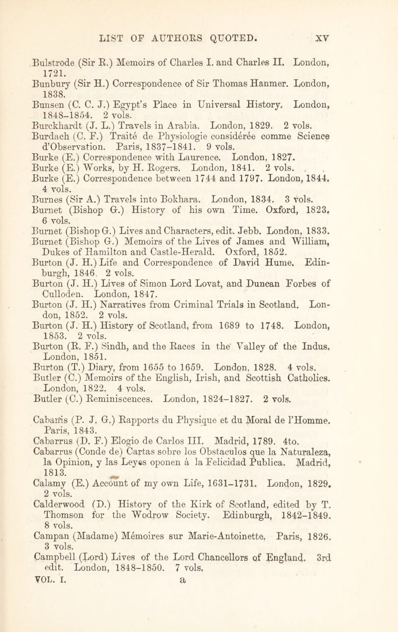 Bulstrode (Sir E.) Memoirs of Charles I. and Charles II. London, 1721. Banbury (Sir H.) Correspondence of Sir Thomas Hanmer. London, 1838. Bunsen (C. C. J.) Egypt’s Place in Universal History. London, 1848-1854. 2 vols. Burckhardt (J. L.) Travels in Arabia. London, 1829. 2 vols. Burdach (C. E.) Traite de Physiologic consideree comme Science d’Observation. Paris, 1837-1841. 9 vols. Burke (E.) Correspondence with Laurence. London, 1827. Burke (E.) Works, by H. Eogers. London, 1841. 2 vols. Burke (E.) Correspondence between 1744 and 1797. London, 1844. 4 vols. Burnes (Sir A.) Travels into Bokhara. London, 1834. 3 vols. Buimet (Bishop G.) History of his own Time. Oxford, 1823. 6 vols. Burnet (Bishop Gr.) Lives and Characters, edit. Jebb. London, 1833. Burnet (Bishop G.) Memoirs of the Lives of James and William, Dukes of Hamilton and Castle-Herald. Oxford, 1852. Burton (J. H.) Life and Correspondence of David Hume. Edin- burgh, 1846, 2 vols. Burton (J. H.) Lives of Simon Lord Lovat, and Duncan Forbes of Culloden. London, 1847. Burton (J. H.) Narratives from Criminal Trials in Scotland. Lon- don, 1852. 2 vols. Burton (J. H.) History of Scotland, from 1689 to 1748. London, 1853. 2 vols. Burton (E. F.) Sindh, and the Eaces in the' Valley of the Indus. London, 1851. Burton (T.) Diary, from 1655 to 1659. London, 1828. 4 vols. Butler (C.) Memoirs of the English, Irish, and Scottish Catholics. London, 1822. 4 vols. Butler (C.) Eeminiscences. London, 1824-1827. 2 vols. Cabands (P. J, G.) Eapports du Physique et du Moral de I’Homme. Paris, 1843. Cabarrus (D. F.) Elogio de Carlos III. Madrid, 1789. 4to. Cabarrus (Conde de) Cartas sobre los Obstaculos que la Naturaleza, la Opinion, y las Leyes oponen a la Felicidad Publica. Madrid, 1813. Calamy (E.) Account of my own Life, 1631-1731. London, 1829, 2 vols. Calderwood (D.) History of the Kirk of Scotland, edited by T. Thomson for the Wodrow Society. Edinburgh, 1842-1849. 8 vols. Campan (Madame) Memoires sur Marie-Antoinette, Paris, 1826. 3 vols. Campbell (Lord) Lives of the Lord Chancellors of England. 3rd edit. London, 1848-1850. 7 vols. VOL. I. a