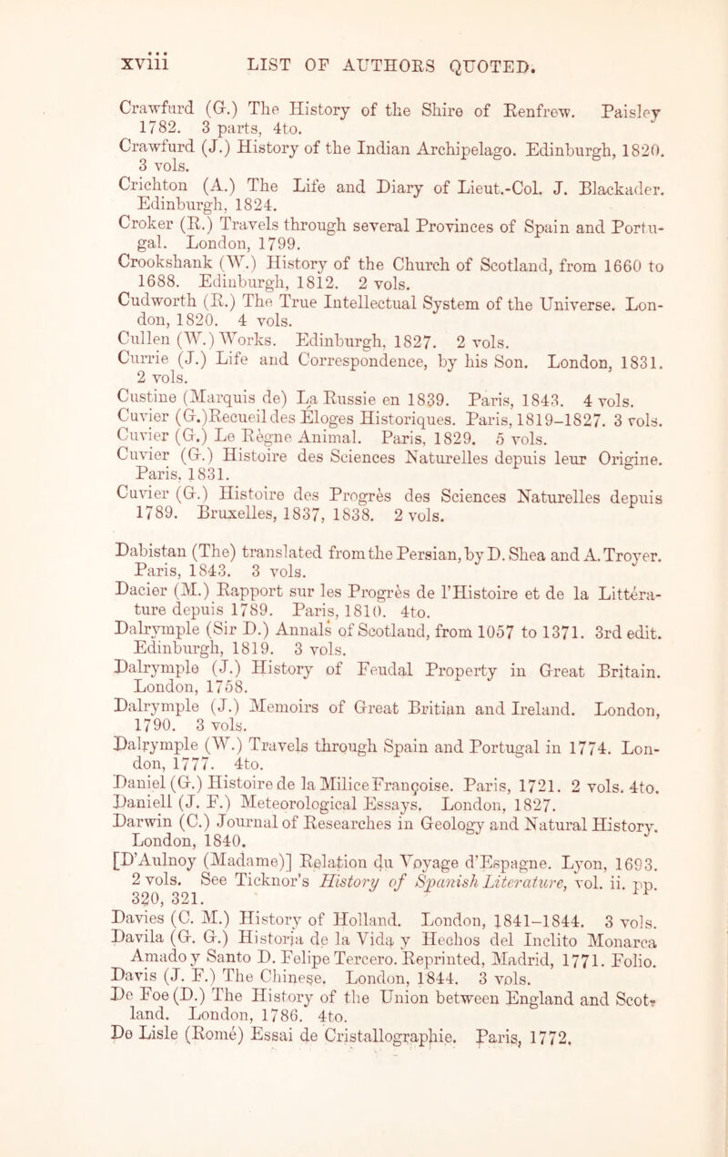 Crawfurd (G.) Tho History of the Shire of Eenfre^v. Paisley 1782. 3 parts, 4to. Crawfurd (J.) History of the Indian Archipelago. Edinburgh, 1820, 3 vols. Crichton (A.) The Life and Diary of Lieut.-CoL J. Blackader. Edinburgh, 1824. Croker (R.) Travels through several Provinces of Spain and Portu- gal. London, 1799. Crookshank (W.) History of the Church of Scotland, from 1660 to 1688. Edinburgh, 1812. 2 vols. Cudworth (P.) The True Intellectual System of the Universe. Lon- don, 1820. 4 vols. Cullen (W.) Works. Edinburgh, 1827. 2 vols. Currie (J.) Life and Correspondence, by his Son. London, 1831. 2 vols. Custine (Marquis de) La Russie en 1839. Paris, 1843. 4 vols. Cuvier (G.)Recueildes Eloges Historiques. Paris, 1819-1827. 3 vols. Cuvier (G.) Le Regne Animal. Paris, 1829. 5 vols. Cuvier (G.) Histoire des Sciences Naturelles depuis leur Origine. Paris, 1831. Cuvier (G.) Histoire des Progres des Sciences Naturelles depuis 1789. Bruxelles, 1837, 1838. 2 vols. Dabistau (The) translated from the Persian, by D. Shea and A. Trover. Paris, 1843. 3 vols. Dacier (M.) Rapport sur les Progres de I’Histoire et de la Littera- ture depuis 1789. Paris, 1810. 4to. Dalr\unple (Sir D.) Annals of Scotland, from 1057 to 1371. 3rd edit. Edinburgh, 1819. 3 vols. Dalrymple (J.) History of Feudal Property in Great Britain. London, 1758. Dalrymple (J.) Memoirs of Great Britian and Ireland. London, 1790. 3 vols. Dalrymple (W.) Travels through Spain and Portugal in 1774. Lon- don, 1777. 4to. Daniel (G.) Histoire de la MiliceFranqoise. Paris, 1721. 2 vols. 4to. Daniell (J. E.) Meteorological Essays. London, 1827. Darwin (C.) Journal of Researches in Geologv and Natural History. London, 1840. [D’Aulnoy (Madame)] Relation Voyage d’Espagne. Lyon, 1693. 2 vols. See Ticknor’s History of Spanish Literature, vol. ii. pp 320, 321. Davies (C. M.) History of Holland. London, 1841-1844. 3 vols. Davila (G. G.) Historja de la Vida y Hechos del Inclito Monarca Amadoy Santo D. FelipeTercero. Reprinted, Madrid, 1771. Folio. Davis (J. F.) The Ciiinese. London, 1844. 3 vols. De Foe(D.) The History of the Union between England and Scot? land. London, 1786. 4to. Do Lisle (Rome) Essai de Cristallographie. Paris, 1772.