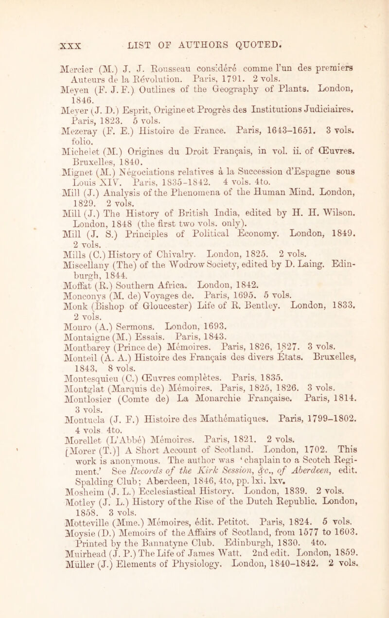 Mercier (M.) J. J. Eonsseaii considere comme Tun des premiers Auteurs de la Eevolution. Paris, 1791. 2 vols. Meyen (F. J. P.) Outlines of the Geography of Plants. London, 1846. Meyer P>. ) Esprit, Origineet Progres des Institutions Judiciaires. Paris, 1823. 5 vols. Mezeray (F. E.) Histoire de France. Paris, 1643-1651. 3 vols. folio. Michelet (M.) Origines du Droit Fran9ais, in vol. ii. of (Euvres. Bruxelles, 1840. Mignet (M.) Neguciations relatives a la Succession d’Espagne sous Louis XIU. Paris, 1835-1842. 4 vols. 4to. Mill (J.) Analysis of the Phenomena of the Human Mind. London, 1829. 2 vols. Mill (J.) The History of British India, edited by H. H. Wilson. London, 1848 (the first two vols. only). Mill (J. S.) Principles of Political Economy. London, 1849. 2 vols. Mills (C.) History of Chivalry. London, 1825. 2 vols. Miscellany (The) of the Wodrow Society, edited by D. Laing. Edin- burgh, 1844. Moffat (R.) Southern Africa. London, 1842. Monconys (M. de) Voyages de. Paris, 1695. 5 vols. Monk (Bishop of Gloucester) Life of E. Bentley. London, 1833. 2 vols. Monro (A.) Sermons. London, 1693. Montaigne (M.) Essais. Paris, 1843. Montbarey (Prince de) Memoires. Paris, 1826, 1827. 3 vols. Monteil (A. A.) Histoire des Fran9ais des divers Etats. Bruxelles, 1843, 8 vols. Montesquieu (C.) (Euvres completes. Paris. 1835. Montglat (Marqiris de) Memoires, Paris, 1825, 1826. 3 vols, Montlosier (Comte de) La Monarchic Fran9aise. Paris, 1814. 3 vols. Montucla (J. F.) Histoire des Mathematiques. Paris, 1799-1802. 4 vols 4to. Morellet (L’Abbe) Memoires. Paris, 1821. 2 vols. [Morer (T.)] A Short Account of Scotland. London, 1702. This work is anonymous. The author was ‘chaplainto a Scotch Kegi- ment.’ See Records of the Kirk Session, ^c., of Aberdeen, edit. Spalding Club; Aberdeen, 1846, 4to, pp. Ixi. Ixv. Mosheini (J. L.) Ecclesiastical History. London, 1839. 2 vols. Motley (J. L.) History of the Eise of the Dutch Eepublic. London, 1858. 3 vols. Motteville (Mine.) Memoires, edit. Petitot. Paris, 1824, 5 vols. Moysie (D.) 3Iemoirs of the Affairs of Scotland, from 1577 to 1603. Printed by the Bannatyne Club. Edinburgh, 1830. 4to. Muirhead (J. P.) The Life of James Watt, 2nd edit. London, 1859. Muller (J.) Elements of Physiology. London, 1840-1842. 2 vols.