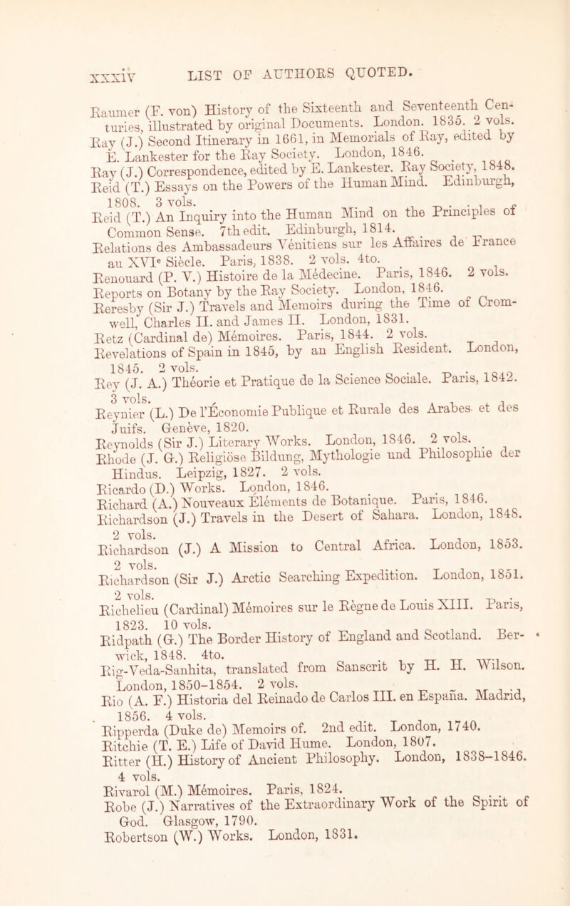 Eaumer (F. von) History of the Sixteenth and Seventeenth Cen- turies, illustrated by original Documents. London. l83o 2 yols. Eay (J.) Second Itinerary in 1661, in Memorials of Eay, edited by E. Lankester for the Eay Society. London, 1^6. _ Eay (J.) Correspondence, edited by E. Lankester. Eay Society, 1^ Eeid (T.) Essays on the Powers of the Human Mind. Edinburgh, Eeid (T.) An Inquiry into the Human Mind on the Principles oi Common Sense. 7th edit. Edinburgh, 1814. t . -n Eelations des Ambassadeurs Yenitiens sur les Affaires de France au XYP Siecle. Paris, 1838. 2 vols. 4to. _ Eenouard (P. V.) Histoire de la Medecine. Pans, 1846. 2 vols. Eeports on Botany by the Eay Society. London, Eeresby (Sir J.) Travels and Memoirs during the Time of Crom- well, Charles II. and James II. London, 1831. Eetz (Cardinal de) Memoires. Paris, 1844. 2 vols. Eevelations of Spain in 1845, by an English Eesident. London, 1845. 2 vols. , o • T Eey (J. A.) Theorie et Pratique de la Science Sociale. Paris, 1842. Eepiier^'(L.) De TEconomie Publique et Eurale des Arabes- et des Juifs. G-eneve, 1820. Eeynolds (Sir J.) Literary Works. London, 1846. 2 vols. _ Ehode (J. G.) Eeligiose Bildung, Mythologie und Philosophie der Hindus. Leipzig, 1827. 2 vols. Eicardo (D.) Works. London, 1846. Eichard (A.) Nouveaux Elements de Botanique. Paris, 1846. Eichardson (J.) Travels in the Desert of Sahara. London, 1848. 2 vols Eichardson (J.) A Mission to Central Africa. London, 1853. 2 vols* Eichardson (Sir J.) Arctic Searching Expedition. London, 1851. Ei'chelien (Cardinal) Memoires sur le Eegne de Louis XIII. Pans, 1823. 10 vols. ^ T o XT J T, Eidpath (G.) The Border History of England and Scotland. Ber- wick, 1848. 4to. . Eig-Veda-Saiihita, translated from Sanscrit by H. H. Wilson. London, 1850-1854. 2 vols. ^ Eio (A. F.) Historia del Eeinado de Carlos III. en Espana. Madrid, 1856. 4 vols. Eipperda (Duke de) Memoirs of. 2nd edit. London, 1 / 40. Eitchie (T. E.) Life of David Hume. London, 1807. Eitter (H.) History of Ancient Philosophy. London, 1838—1846. 4 vols. Eivarol (M.) Memoires. Paris, 1824.^ Eobe (J.) Narratives of the Extraordinary Work of the Spirit of God. Glasgow, 1790. Eobertson (W.) Works. London, 1831.