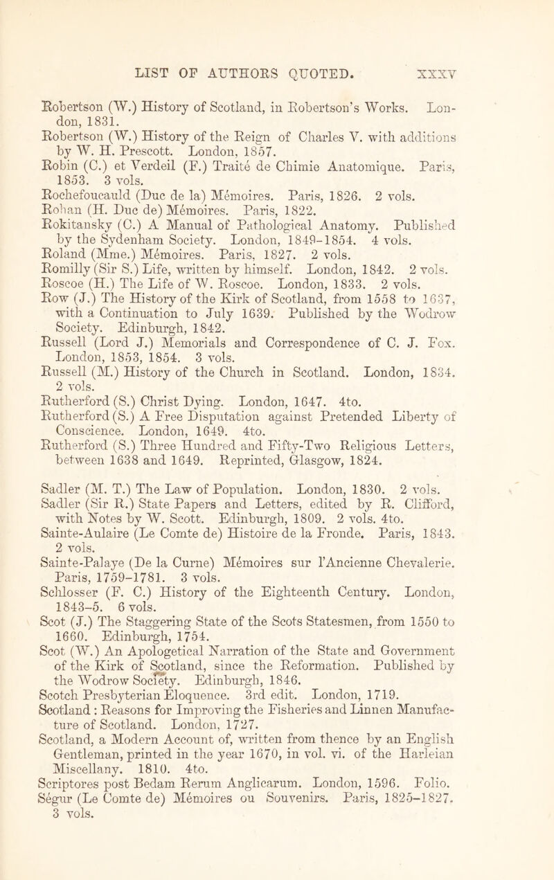 Bobertson CVV.) History of Scotland, in Eobertson’s Works. Lon- don, 1831. Eobertson (W.) History of the Eeign of Charles V. with additions by W. H. Prescott. London, 1857. Eobin (C.) et Verdeil (F.) Traite de Chimie Anatoinique. Paris, 1853. 3 vols. Eochefoucauld (Due de la) Memoires. Paris, 1826. 2 vols. Eohan (H. Due de) Memoires. Paris, 1822. Rokitansky (C.) A Manual of Pathological Anatomy. Published by the Sydenham Society. London, 1849-1854. 4- vols. Roland (Mme.) Memoires. Paris, 1827. 2 vols. Romilly (Sir S.) Life, written by himself. London, 1842. 2 vols. Roscoe (H.) The Life of W. Roscoe. London, 1833. 2 vols. Row (J.) The History of the Kirk of Scotland, from 1558 to 1637, with a Continuation to July 1639. Published by the Wodrow Society. Edinburgh, 1842. Russell (Lord J.) Memorials and Correspondence of C. J. Fox. London, 1853, 1854. 3 vols. Russell (M.) History of the Church in Scotland. London, 1834. 2 vols. Rutherford (S.) Christ Dying. London, 1647. 4to. Rutherford (S.) A Free Disputation against Pretended Liberty of Conscience. London, 1649. 4to. Rutherford (S.) Three Hundred and Fifty-Two Religious Letters, between 1638 and 1649. Reprinted, Glasgow, 1824. Sadler (M. T.) The Law of Population. London, 1830. 2 vols. Sadler (Sir R.) State Papers and Letters, edited by R. Clifford, with Kotes by W. Scott. Edinburgh, 1809. 2 vols. 4to. Sainte-Aulaire (Le Comte de) Histoire de la Fronde. Paris, 1843. 2 vols. Sainte-Palaye (De la Curne) Memoires sur I’Ancienne Chevalerie. Paris, 1759-1781. 3 vols. Sclilosser (F. C.) History of the Eighteenth Century. London, 1843-5. 6 vols. Scot (J.) The Staggering State of the Scots Statesmen, from 1550 to 1660. Edinburgh, 1754. Scot (W.) An Apologetical Narration of the State and Government of the Kirk of Scotland, since the Reformation. Published by the Wodrow Society. Edinburgh, 1846. Scotch Presbyterian Eloquence. 3rd edit. London, 1719. Scotland : Reasons for Improving the Fisheries and Linnen Manufac- ture of Scotland. London, 1727. Scotland, a Modern Account of, -written from thence by an English Gentleman, printed in the year 1670, in vol. vi. of the Harleian Miscellany. 1810. 4to. Scriptores post Bedam Remm Anglicarum. London, 1596. Folio. Segur (Le Comte de) Memoires ou Souvenirs. Paris, 1825-1827. 3 vols.