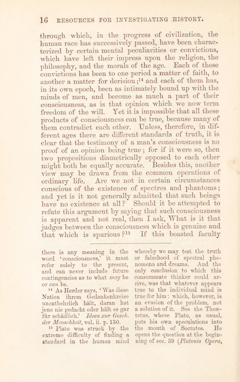 through which, in the progress of civilization, the human race has successively passed, have been charac- terized by certain mental peculiarities or convictions, which have left their impress upon the religion, the philosophy, and the morals of the age. Each of these convictions has been to one period a matter of faith, to another a matter for derision and each of them has, in its own epoch, been as intimately bound up with the minds of men, and become as much a part of their consciousness, as is that opinion which we now term freedom of the will. Yet it is impossible that all these products of consciousness can be true, because many of them contradict each other. Unless, therefore, in dif- ferent ages there are different standards of truth, it is clear that the testimony of a man’s consciousness is no proof of an opinion being true ; for if it were so, then two propositions diametrically opposed to each other might both be equally accurate. Besides this, another view may be drawn from the common operations of ordinary life. Are we not in certain circumstances conscious of the existence of spectres and phantoms; and yet is it not generally admitted that such beings have no existence at all ? Should it be attempted to refute this argument by saying that such consciousness is apparent and not real, then I ask, Y hat is it that judges between the consciousness which is gennine and tliat which is spurious If this boasted faculty there is any meaning in the word ‘consciousness,’ it must refer solely to the present, and can never include future contingencies as to what maT/ be or can be. As Herder says, ‘ Was diese Nation ihrem Gedankenla’eise nnentbehrlich halt, daran hat jene nie gedacht oder halt es gar fiir schadlich.’ Ideen zur Gesch. der Menschhcit, vol. ii. p. 130. Plato was struck by the extreme difficulty of finding a standard in the human mind whereby we may test the truth or falsehood of spectral phe- nomena and dreams. And the only conclusion to which this consummate thinker could ar- rive, was that whatever appears true to the individual mind is true for him: which, however, is an evasion of the problem, not a solution of it. See the These- tetus, where Plato, as usual, puts his own speculations into the mouth of Socrates. He opens the question at the begin- ning of sec. 39 {Platonis Opera,