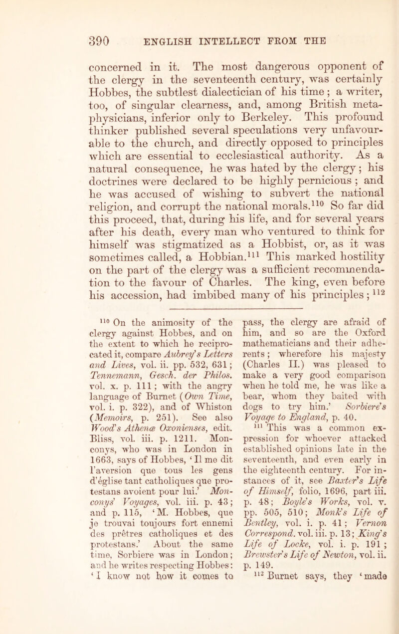 concerned in it. Tlie most dangerous opponent of the clergy in the seventeenth century, was certainly Hobbes, the subtlest dialectician of his time ; a writer, too, of singular clearness, and, among British meta- 2)hysicians, inferior only to Berkeley. This profound thinker published several speculations very unfavour- able to the church, and directly opposed to principles which are essential to ecclesiastical authority. As a natural consequence, he was hated by the clergy; his doctrines were declared to be highly pernicious ; and he was accused of wishing to subveH the national religion, and corrupt the national morals.So far did this proceed, that, during his Kfe, and for several years after his death, every man who ventured to think for himself was stigmatized as a Hobbist, or, as it was sometimes called, a Hobbian.^^^ This marked hostility on the part of the clergy was a sufficient recommenda- tion to the favour of Charles. The king, even before his accession, had imbibed many of his principles; On the animosity of the clergy against Hobbes, and on the extent to which he recipro- cated it, compare Aubrey’s Letters and Lives, vol. ii. pp. 532, 631; Tennemann, Gesck. der Philos. vol. X. p. Ill; with the angry language of Burnet {Own Time, vol. i. p. 322), and of Whiston {Memoirs, p, 251). See also Wood's Athcnm Oxonienses, edit. Bliss, vol. hi. p. 1211, Mon- conys, who was in London in 1663, says of Hobbes, ‘ II me dit I’aversion que tons les gens d’eglise tant catholiques que pro- testans avoient pour lui.’ Mon- conys' Voyages, vol. hi. p. 43; and p. 115, ‘M. Hobbes, que je trouvai toujours fort ennemi des pretres catholiques et des protestans.’ About the same time, Sorbiere was in London; aud he writes respecting Hobbes: ‘ I hnow not how it comes to pass, the clergy are afraid of him, and so are the Oxford mathematicians and their adhe- rents ; wherefore his majesty (Charles II.) was pleased to make a very good comparison when he told me, he was like a bear, whom they baited with dogs to try him.’ Sorhiere's Voyage to England, p. 40. *** This was a common ex- pression for whoever attacked established opinions late in the seventeenth, and even early in the eighteenth century. For in- stances of it, see BaxtiVs Life of Himself, folio, 1696, part iii. p. 48; Boyle's Wo?’hs, vol. v. pp. 505, 510; Monk's Life of Bentley, vol. i. p. 41; Vemion Correspond, vol. iii. p. 13; King's Life of Locke, vol. i. p. 191 ; Brewster's Life of Kewton, vol. ii. p. 149. Burnet says, they ‘made