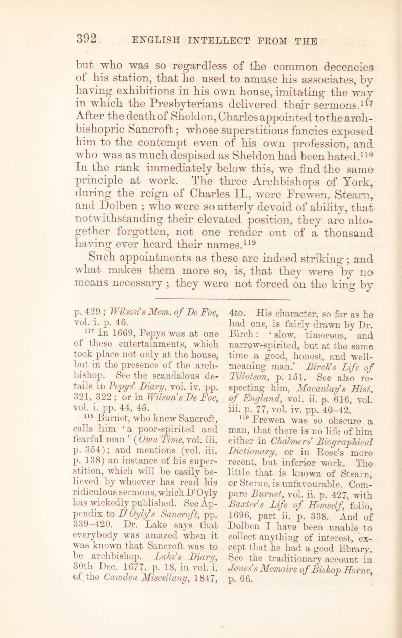 but wbo was so regardless of tlie common decencies of his station, that he used to amuse his associates, by having exhibitions in his own house, imitating the way in which the Presbyterians delivered thedr sermon&d^^ After the death of Sheldon, Charles appointed to the arch- bishopric Bancroft; whose superstitious fancies exposed him to the contempt even of his own profession, and who was as much despised as Sheldon had been hatedJ In the rank immediately below this, we find the same principle at work. The three Archbishops of York, during the reign of Charles II., were Frewen, Steam, and Dolben ; who were so utterly devoid of ability, that notwithstanding their elevated position, they are alto- gether forgotten, not one reader out of a thousand having ever heard their names. Such appointments as these are indeed striking ; and what makes them more so, is, that they were by no- means necessary ; they were not forced on the king by p. 429; Wilson's Mem. of Be Foe, vol. i. p. 46. In 1669, Pepys was at one of these entertainments, which took place not only at the house, hut in the presence of the arch- bishop. See the scandalous de- tails in Pejpys' Biary, vol. iv. pp. 321, 322 ; or in Wilson's Be Foe, vol. i. pp. 44, 45. Burnet, who knew Sancroft, calls him ‘ a poor-spirited and fearful man ’ (Own Time, vol. iii. p. 354); and mentions (vol. iii. p. 138) an instance of his super- stition, which will be easily be- lieved by whoever has read his ridiculous sermons, which D’Oyly has wickedly published. See Ap- pendix to B' Oylfs Sancroft, pp. 339-420. Dr. Lake says that everybody was amazed when it M'as known that Sancroft was to be archbishop. Lake's Biary, 3()th Dec. 1677, p. 18, in vol.'i. of the Camden Miscellany, 1847, 4to. His character, so far as he had one, is fairly drawn by Dr. Birch: ‘ slow, timorous, and narrow-spirited, but at the same time a good, honest, and well- meaning man.’ Birch's Life of Tillotson, p. 151. See also re- specting him, Macaulay’s Hist, of England, vol. ii. p. 616, vol. iii. p. 77, vol. iv. pp. 40-42. Frewen, was so obscure a man, that there is no life of him either in ChalTncrs’’ Biographical Bictionary, or in Eose’s more recent, but inferior work. The little tliat is known of Steam, or Sterne, is unfavourable. Com- pare Burnet, vol. ii. p. 427, with Baxters Life of Himself, folio, 1696, part ii. p. 338. And of Dolben I have been unable to collect anything of interest, ex- cept that he had a good library. See the traditionary account in Jones's Memo irs of Bishop Horne, p. 66.