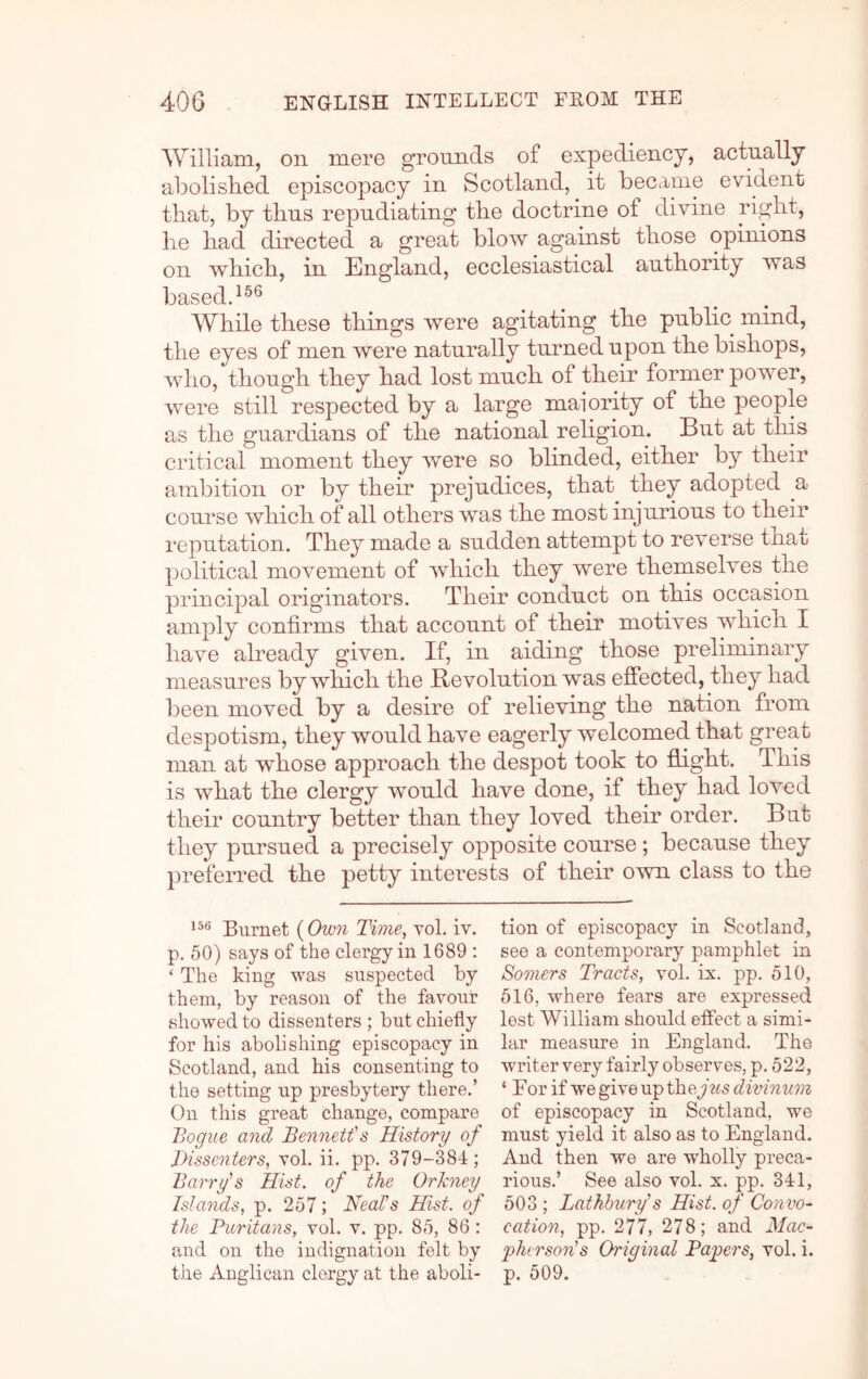 'William, on mere grounds of expediency, actually abolished episcopacy in Scotland, it became evident that, by thus repudiating the doctrine of divine right, he had directed a great blow against those opinions on which, in England, ecclesiastical authority was basedd®® While these things were agitating the public mind, the eyes of men were naturally turned upon the bishops, Avho, though they had lost much of their former power, were still respected by a large maiority of the people as the guardians of the national rehgion. But at this critical moment they were so blinded, either by their ambition or by their prejudices, that they adopted a course which of all others was the most injurious to their reputation. They made a sudden attempt to reverse that political movement of which they were themselves the principal originators. Their conduct on this occasion amply confirms that account of their motives which I have already given. If, in aiding those preliminary measures by which the Bevolution was effected, they had been moved by a desire of relieving the nation from despotism, they would have eagerly welcomed that great man at whose approach the despot took to flight. This is what the clergy would have done, if they had loved their country better than they loved their order. But they pursued a precisely opposite course ; because they preferred the petty interests of their own class to the Burnet (Own Time, vol, iv. p. 50) says of the clergy in 1689 : ‘ The king was suspected by them, by reason of the favour showed to dissenters ; but chiefly for his abolishing episcopacy in Scotland, and his consenting to the setting up presbytery there.’ On this great change, compare Bogue and Bennett's History of Bissenters, vol. ii. pp. 379-384; Barry's Hist, of the Orkney Islands, p. 257; Neals Hist, of the Pitritans, vol. v. pp. 85, 86: and on the indignation felt by tion of episcopacy in Scotland, see a contemporary pamphlet in Somers Tracts, vol. ix. pp. 510, 516, where fears are expressed lest William should effect a simi- lar measure in England. The writer very fairly observes, p. 522, ‘ For if w’e give up they ws divinum of episcopacy in Scotland, we must yield it also as to England. And then we are wholly preca- rious.’ See also vol. x. pp. 341, 503 ; Lathbury's Hist, of Convo- cation, pp. 277, 278; and Mac- phcrson's Original Papers, vol. i.