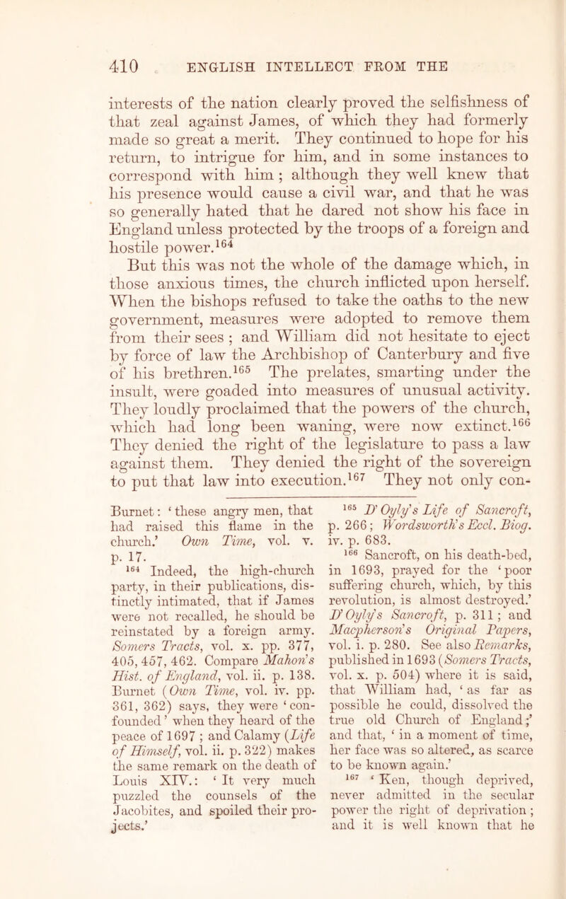 interests of the nation clearly proved the selfishness of that zeal against James, of which they had formerly made so great a merit. They continued to hope for his return, to intrigue for him, and in some instances to correspond with him ; although they well knew that his presence would cause a civil war, and that he was so generally hated that he dared not show his face in England unless protected by the troops of a foreign and hostile power. But this was not the whole of the damage which, in those anxious times, the church inflicted upon herself. When the bishops refused to take the oaths to the new government, measures were adopted to remove them from their sees ; and William did not hesitate to eject by force of law the Archbishop of Canterbury and five of his brethren.The prelates, smarting under the insult, were goaded into measures of unusual activity. They loudly proclaimed that the powers of the church, which had long been waning, were now extinct.^®® They denied the right of the legislature to pass a law against them. They denied the right of the sovereign to put that law into execution.They not only con- Burnet: ‘ these angry men, that had raised this flame in the church.’ Own Time, vol. v. p. 17. Indeed, the high-church party, in their publications, dis- tinctly intimated, that if James were not recalled, he should be reinstated by a foreign army. Somers Tracts, vol. s. pp. 377, 405, 457, 462. Compare Mahon's Hist, of England, vol. ii. p. 138. Biunet i^Own Time, vol. iv. pp. 361, 362) says, they were ‘con- founded ’ when they heard of the peace of 1697 ; and Calamy {Life of Himself, vol. ii. p. 322) makes the same remark on the death of Louis XIV.: ‘ It very much puzzled the counsels of the Jacobites, and spoiled their pro- jects.’ H Oyly's Life of Sancroft, p. 266; Wordsworth's Eccl. Biog. iv. p. 683. Sancroft, on his death-bed, in 1693, prayed for the ‘poor suffering church, which, by this revolution, is almost destroyed.’ lyOylys Sancroft, p. 311; and Macgiherson's Original Tapers, vol. i. p. 280. olso Bemarks, published in 1693 {^Somers Tracts, vol. X. p. 504) where it is said, that William had, ‘ as far as possible he could, dissolved the true old Church of England;’ and that, ‘ in a moment of time, her face was so altered, as scarce to be known again.’ ‘ ICen, though deprived, never admitted in the secular power the right of deprivation ; and it is well known that he