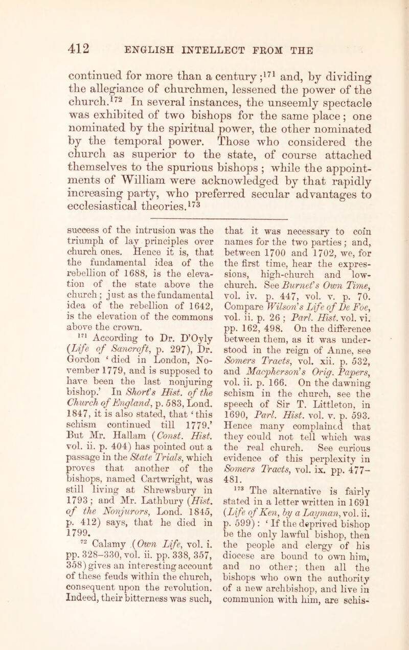 continued for more tlian a century and, by dividing the allegiance of churchmen, lessened the power of the churchd^^ In several instances, the unseemly spectacle was exhibited of two bishops for the same place; one nominated by the spiritual power, the other nominated by the temporal power. Those who considered the church as superior to the state, of course attached themselves to the spurious bishops ; while the appoint- ments of William were acknowledged by that rapidly increasing party, who preferred secular advantages to ecclesiastical theories. ^ success of the intrusion was the triumph of lay principles over church ones. Hence it is, that the fundamental idea of the rebellion of 1688, is the eleva- tion of the state above the church; just as the fundamental idea of the rebellion of 1642, is the elevation of the commons above the crown. According to Dr. D’Oyly {Life of Sancroft, p. 297), Dr. Gordon ‘ died in London, No- vember 1779, and is supposed to have been the last nonjuring bishop.’ In Short's Hist, of the Church of England, p. 583, bond. 1847, it is also stated, that ‘ this schism continued till 1779.’ But Mr. Hallam {Const. Hist. vol. ii. p. 404) has pointed out a passage in the State Trials, which proves that another of the bishops, named Cartwright, was still living at Shrewsbury in 1793 ; and Mr. Lathbury {Hist, of the Nonjurors, Lond. 1845, p. 412) says, that he died in 1799. Calamy {Own Life, vol. i. pp. 328-330, vol. ii. pp.‘338, 357, 358) gives an interesting account of these feuds within the church, consequent upon the revolution. Indeed, their bitterness was such, that it was necessary to coin names for the two parties ; and, between 1700 and 1702, we, for the first time, hear the expres- sions, high-church and low- church. See Burnet's Own Time, vol. iv. p. 447, vol. V. p. 70. Compare Wilson's Life of De Foe, vol. ii. p. 26 ; Bari. Hist. vol. vi. pp. 162, 498. On the ditference between them, as it was under- stood in the reign of Anne, see Somers Tracts, vol. xii. p. 532, and MacphersonHs Orig. Papers, vol. ii. p. 166. On the dawning schism in the church, see the speech of Sir T. Littleton, in 1690, Pari. Hist. vol. v. p. 593. Hence many complained that they could not tell which was the real church. See curious evidence of this perplexity in Somers T'racts, vol. ix. pp. 477- 481. The alternative is fairly stated in a letter written in 1691 {Life of Ken, by a Layman, vol. ii. p. 599): ‘If the deprived bishop be the only lawful bishop, then the people and clergy of his diocese are bound to own him, and no other; then all the bishops who own the authority of a new archbishop, and live in communion with him, are schis-