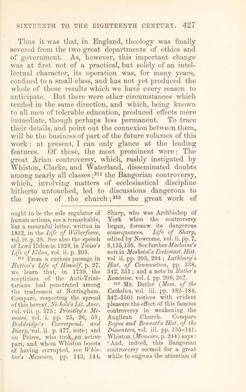 Thus it was that, in England, theology was finally severed from the two great departments of ethics and of government. As, however, this important change was at first not of a practical, but solely of an intel- lectual character, its operation was, for many years, confined to a small class, and has not yet produced the whole of those results which we have every reason to anticipate. But there were other circumstances which tended in the same direction, and which, being known to all men of tolerable education, produced effects more immediate, though perhaps less permanent. To trace their details, and point out the connexion between them, ’will be the business of part of the future volumes of this work; at present, I can only glance at the leading features. Of these, the most prominent were: The great Arian controversy, which, rashly instigated by Whiston, Clarke, and Waterland, disseminated doubts among nearly all classes the Bangorian controversy, which, involving matters of ecclesiastical discipline hitherto untouched, led to discussions dangerous to the power of the church; the great work of ought to be the sole regulator of human actions, see a remarkable, but a mournful letter, written in 1812, in the Life of Wilberforce, Tol. iv. p. 28. See also the speech of Lord Eldon in 1828, in Twiss's Life of Eldon, vol. ii. p. 203. From a curious passage in Hutton’’s Life of Himself, p. 27, we learn that, in 1739, the scepticism of the Anti-Trini- tarians had penetrated among the tradesmen at Nottingham. Compare, respecting the spread of this heresy, NicJiolds Lit. Anec. vol. viii. p. 375; Priestley’s Me- moirs, vol. i. pp. 25, 26, 53; Doddridge’s Correspond, and Diary, vol. ii. p. 477, note; and on Peirce, who took an active part, and whom Whiston boasts of having corrupted, see Wins- ton’s Memoirs, pp. 143, 144, Sharp, who was Archbishop of York when the controversy began, foresaw its dangerous consequences. Life of Sharp, edited by Neweome, vol. ii. pp. 7, 8,135,136. See further dfacZame’s note in Mosheim’s Ecclesiast.Hist. vol ii. pp. 293, 294 ; Lathhury’s Hist, of Convocation, pp. 338, 342, 351 ; and a note in Butler s Beminisc. vol. i. pp. 206, 207. 213 Mr. Butler {Mem. of the Catholics, vol. iii. pp. 182-184, 347-350) notices with evident pleasure the effect of this famous controversy in weakening the Anglican Church. Compare Bogue and Bennetis Hist, of the Dissenters, vol. iii. pp. 135-141. Whiston {Memoirs, p. 244) says: ‘ And, indeed, this Bangorian controversy seemed for a great while to engross the attention of