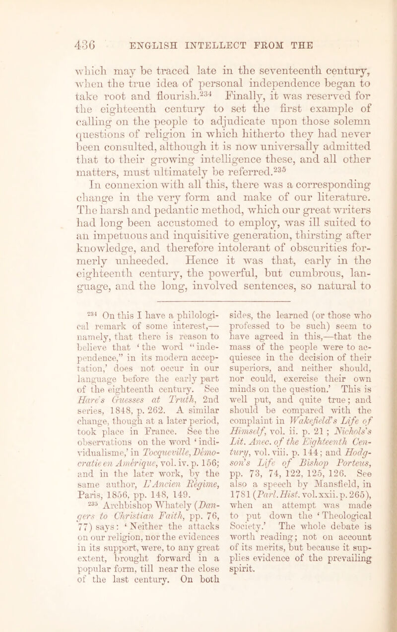 may be traced late in the seventeenth century, Avlien the true idea of personal independence began to take root and flourish.Finally, it was reserved for the eighteenth century to set the first example of calling on the people to adjudicate upon those solemn fpiestions of religion in which hitherto they had never been consulted, although it is now universally admitted that to their growing intelligence these, and all other matters, must ultimately be referred.^^^ In connexion with all this, there was a corresponding change in the very form and make of our literature. The harsh and pedantic method, which our great writers had long been accustomed to employ, was ill suited to an impetuous and inquisitive generation, thirsting after knowledge, and therefore intolerant of obscurities for- merly unheeded. Hence it wms that, early in the eighteenth century, the powerful, but cumbrous, lan- guage, and the long, involved sentences, so natural to On this I have a philologi- cal remark of some interest,— namely, that there is reason to helieve that ‘ the word “ inde- pendence,” in its modern accep- tation,’ does not occur in our language before the early part of the eighteenth century. See Harcts Cruesses at Tnith, 2nd series, 1848, p. 262. A similar change, though at a later period, took place in France. See the observations on the word ‘ indi- ^'idualisme,’ in Tocqucville, Demo- cratieen Ameriquc, vol. iv. p. 166; and in the later work, by the same author’, LAncien Begime, Paris, 1866, pp. 148, 149. 235 Archbishop Whately [Dan- gers to Christian Faith, pp. 76, 77) says: ‘Neither the attacks on our religion, nor the evidences in its support, were, to any great extent, brought forward in a popular form, till near the close of the last century. On both sides, the learned (or those who professed to be such) seem to have agreed in this,—that the mass of the people were to ac- quiesce in the decision of their superiors, and neither should, nor could, exercise their own minds on the question.’ This is well put, and quite true; and should be compared with the complaint in WaJcefielcCs Life of Himself, vol. ii. p. 21 ; Nichols's Lit. Anec. of the Eighteenth Cen- tury, vol. viii. p. 144; and Hodg- son's Life of Bishop Porteus, pp. 73,'74, '122, 126, 126. See also a speech by Mansfield, in 1781 [Pari.Hist, vol.xxii.p. 266), when an attempt was made to put down the ‘ Theological Society.’ The whole debate is worth reading; not on account of its merits, but because it sup- plies evidence of the prevailing spirit.