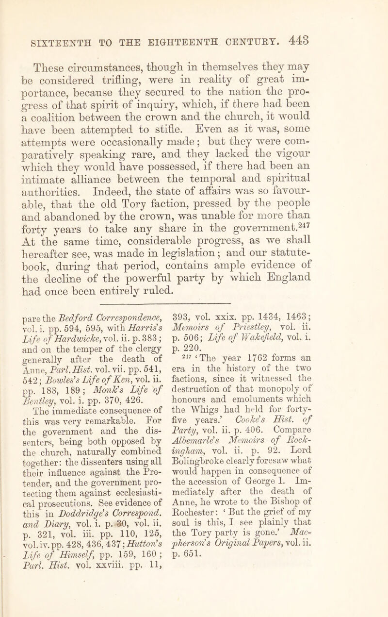 These circnmstaiices, though in themselves they may be considered trifling, were in reality of great im- portance, because they secured to the nation the pro- gress of that spirit of inquiry, which, if there had been a coalition between the crown and the church, it would have been attempted to stifle. Even as it was, some attempts were occasionally made ; but they were com- paratively speaking rare, and they lacked the vigour which they would have possessed, if there had been an intimate alliance between the temporal and spiritual authorities. Indeed, the state of affams was so favour- able, that the old Tory faction, pressed by the people and abandoned by the crown, was unable for more than forty years to take any share in the government.247 At the same time, considerable progress, as we shall hereafter see, was made in legislation; and our statute- book, during that period, contains ample e\ddence of the decline of the powerful party by which England had once been entirely ruled. pare the Bedford Correspondence, vol. i. pp. 594, 595, with Harris's Life of Hardwicke,\o\. ii. p. 383; and on the temper of the clergy generally after the death of Anne, Pari. Hist. vol. vii. pp. 541, 542; Bowles's Life of Ken, vol. ii. pp. 188, 189; Monk's Life of Bentley, vol. i. pp. 370, 426. The immediate consequence of this was very remarkable. For the government and the dis- senters, being both opposed, by the church, naturally combined together: the dissenters using all their influence against the Pre- tender, and the government pro- tecting them against ecclesiasti- cal prosecutions. See evidence of this in Doddridge's Correspond, and Diary, vol. i. p. 30, vol. ii. p. 321, vol. iii. pp. 110, 125, vol.iv. pp. 428, 436, 437Hutton's Life of Himself, pp. 159, 160 ; Pari. Hist. vol. xxviii. pp. 11, 393, vol. xxix, pp. 1434, 1463; Memoirs of Priestley, vol. ii. p, 506; Life of Wakefield, vol. i. p. 220. 2“*’' ‘The year 1762 forms an era in the history of the two factions, since it witnessed the destruction of that monopoly of honours and emoluments which the Whigs had held for forty- five years.’ Cooke's Hist, of Party, vol. ii. p. 406. Compare Albemarle's Memoirs of Rock- ingham, vol. ii. p. 92. Lord Bolingbroke clearly foresaw what would happen in consequence of the accession of George I. Im- mediately after the death of Anne, he wrote to the Bishop of Eochester: ‘ But the grief of my soul is this, I see plainly that the Tory party is gone.’ Mac- pherson's Original Papers, vol. ii. p. 651.