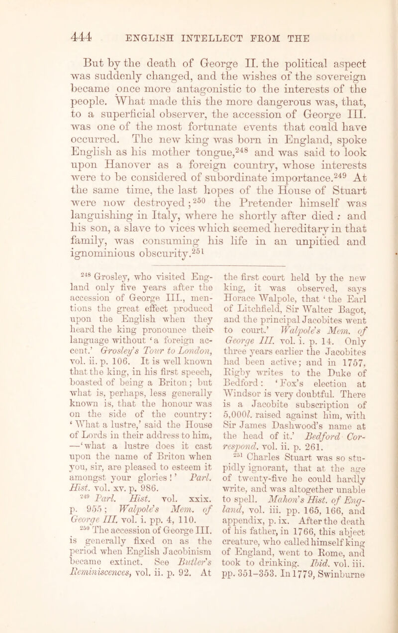 But by the deatli of George II. tlie political aspect was suddenly changed, and the wishes of the sovereign became once more antao-onistic to the interests of the • O people. What made this the more dangerous was, that, to a superhcial observer, the accession of George III. was one of the most fortunate events that could have occurred. The new king was born in England, spoke English as his mother tongue,^^® and was said to look upon Hanover as a foreign country, whose interests were to be considered of subordinate importance.At the same time, the last hopes of the House of Stuart were now destroyed; the Pretender himself was languisliing in Italy, where he shortly after died : and son, a slave to vices win family, was consuming h ignominious obscurity. Grosley, who visited Eng- land only five years after the accession of George III., men- tions the great effect produced upon the English when they heard the king pronounce their- language without ‘ a foreign ac- cent.’ Grosley's Tour to London, vol. ii. p. 106. It is well known that the king, in his first speech, boasted of being a Briton; but what is, perhaps, less generally known is, that the honour was on the side of the country: ‘ What a lustre,’ said the House of Lords in their address to him, —‘what a lustre does it cast upon the name of Briton when you, sir, are pleased to esteem it amongst your glories ! ’ Tarl. Hist. vol. XV. p. 986. Tarl. Hist. vol. xxix. p. 956; Walpolds Mem. of George HI. vol. i. pp. 4, 110. The accession of George III. is generally fixed on as the period when English Jacobinism became extinct. See Butlers licminiscences, vol. ii. p. 92. At seemed hereditary in that life in an unpitied and the first court held by the new king, it was obsenmd, says Horace Walpole, that ‘ the Earl of Litchfield, Sir Walter Bagot, and the principal Jacobites went to court.’ Walpole's Meon. of George III. vol. i. p. 14. Only three years earlier the Jacobites had been active; and in 1757, Eigby writes to the Duke of Bedford: ‘ Fox’s election at Windsor is very doubtful. There is a Jacobite subscription of 5,000/. raised against him, with Sir James Dashwood’s name at the head of it.’ Bedford Cor- respond. vol. ii. p. 261. Charles Stuart was so stu- pidly ignorant, that at the age of twenty-five he could hardly write, and was altogether unable to spell. Mahon's Hist, of Eng- land, vol. iii. pp. 165, 166, and appendix, p. ix. After the death of his father, in 1766, this abject creature, who called himself king of England, went to Home, and took to di’inking. Ibid. vol. iii. pp. 351-353. In 1779, Swinburne