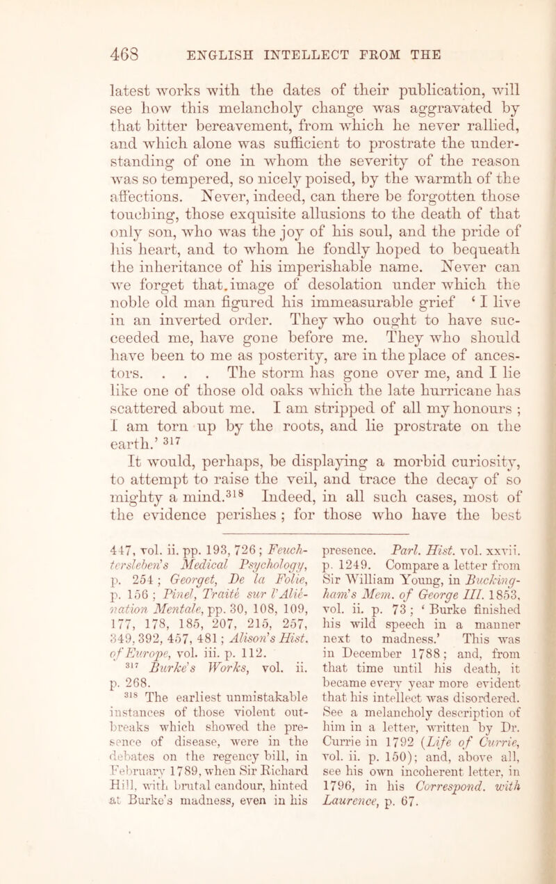 latest works with tke dates of their publication, will see how this melancholy change was aggravated by that bitter bereavement, from which he never rallied, and which alone was sufficient to prostrate the under- standing of one in whom the severity of the reason was so tempered, so nicely poised, by the warmth of the affections. Never, indeed, can there be forgotten those touching, those exquisite allusions to the death of that only son, who was the joy of his soul, and the pride of liis heart, and to whom he fondly hoped to bequeath the inheritance of his imperishable name. Never can Ave forget that.image of desolation under Avhich the noble old man figured his immeasurable grief ‘ I INe in an inverted order. They Avho ought to have suc- ceeded me, have gone before me. They who should have been to me as posterity, are in the place of ances- tors. . . . The storm has gone over me, and I lie like one of those old oaks which the late hurricane has scattered about me. I am stripped of all my honours ; I am torn up by the roots, and lie prostrate on the earth.’ It Avould, perhaps, be displapng a morbid curiosity, to attempt to raise the veil, and trace the decay of so mighty a mind.^^® Indeed, in all such cases, most of the CAndence perishes ; for those Avho have the best 447, Tol. ii. pp. 193, 726 ; Feuck- tcrslehen's Medical Psychology, p. 254; Georget, Be la Folk, p. 156 ; Binel, Traite sitr VAUe- 01 ation Mentale,^^.Z0, 108, 109, 177, 178, 185, 207, 215, 257, 349, 392, 457, 481; Alison’s Hist, of Europe, vol. iii. p. 112. Burke's Works, vol. ii. p. 268. The earliest luiniistakahle instances of tliose violent out- breaks which showed the pre- sence of disease, were in the debates on the regency bill, in Tel)ruarv 1789, when Sir Richard Hill, vnth bmtal candour, hinted at Burke’s madness, even in his presence. Bari. Hist. vol. xxvii. p. 1249. Compare a letter from Sir William Young, in Bucking- haoiHs Mem. of George III. 1853, vol. ii. p. 73 ; ‘ Burke finished his Avild speech in a manner next to madness.’ This was in December 1788; and, from that time until his death, it became every year more evident that his intellect Avas disordered. See a melancholy description of him in a letter, written by Dr. Currie in 1792 {Life of Currie, vol. ii. p. 150); and, above all, see his OAvn incoherent letter, in 1796, in his Correspond, with Laurence, p. 67.