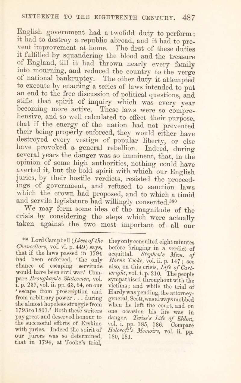 Engiisli government had a twofold duty to perform: it had to destroy a republic abroad, and it had to pre- vent improvement at home. The first of these duties it fulfilled by squandering the blood and the treasure of England, till it had thrown nearly every family into mourning, and reduced the country to the verge of national bankruptcy. The other duty it attempted to execute by enacting a series of laws intended to put an end to the free discussion of political questions, and stifle that spirit of inquiry which was every year becoming more active. These laws were so compre- hensive, and so well calculated to effect their purpose, that if the energy of the nation had not prevented their being properly enforced, they would either have destroyed every vestige of popular liberty, or else liave provoked a general rebellion. Indeed, during* several years the danger was so imminent, that, in the opinion of some high authorities, nothing could have averted it, but the bold spirit with which our English juries, by their hostile verdicts, resisted the proceed- ings of government, and refused to sanction laws which the cro^vn had proposed, and to which a timid and servile legislature had willingly consented.^®^ We may form some idea of the magnitude of the crisis by considering the steps which were actually taken against the two most important of all our Lord Campbell {Lives of the Chancellors, vol. vi. p. 449) says, that if the laws passed in 1794 had been enforced, ‘the only chance of escaping servitude would have been civil war.’ Com- pare Brougham's Statesmen, vol. i. p. 237, vol. ii. pp. 63, 64, on our ‘ escape from prosetiption and from arbitrary power . . . during the almost hopeless struggle from 1793 to 1801.’ Both these writers pay great and deserved honour to the successful efforts of Erskine with juries. Indeed the spirit of our jurors was so determined, that in 1794, at Tooke’s trial, they only consulted eight minutes before bringing in a verdict of acquittal. Stephen's Mem. of Horne TooJce, vol. ii. p. 147; see also, on this crisis. Life of Cart- wright, yol. i. p. 210. The people sympathised throughout with the victims; and while the trial of Hardy was pending, the attorney- general, Seott,was always mobbed when he left the court, and on one occasion his life was in danger. Twiss's Life of Eldon, vol. i. pp. 185, 186. Compare Holcroft's Memoirs, vol. ii. pp. 180, 181.