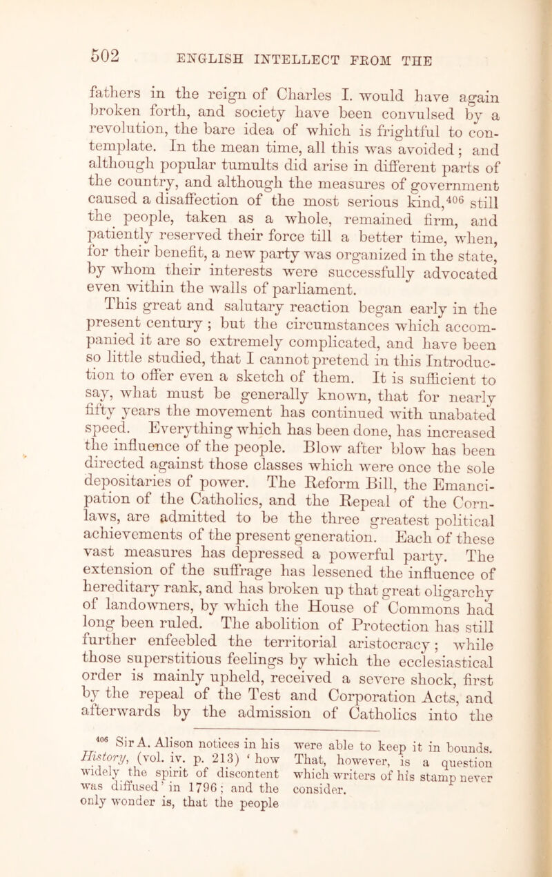 fathers in the reign of Charles I, would have again ])roken forth, and society have been convulsed by a revolution, the bare idea of which is frightful to con- template. In the mean time, all this was avoided; and although popular tumults did arise in different parts of the country, and although the measures of government caused a disaffection of the most serious kind,^®^ still the^ people, taken as a whole, remained firm, and patiently reserved their force till a better time, when, tor their benefit, a new party was organized in the state, by whom their interests were successfully advocated even within the walls of parliament. This great and salutary reaction began early in the present century ; but the circumstances which accom- panied it are so extremely complicated, and have been so little studied, that I cannot pretend in this Introduc- tion to offer even a sketch of them. It is sufficient to say, what must be generally known, that for nearly fifty years the movement has continued with unabated speed. Everything which has been done, has increased the influence of the people. Blow after blow has been directed against those classes which were once the sole depositaries of power. The Reform Bill, the Emanci- pation of the Catholics, and the Repeal of the Corn- laws, are admitted to be the three greatest political achievements of the present generation. Each of these vast measures has depressed a powerful party. The extension of the suffrage has lessened the influence of hereditary rank, and has broken up that great oligarchy of landowners, by which the House of Commons had long been ruled. The abolition of Protection has still further enfeebled the territorial aristocracy; while those superstitious feelings by which the ecclesiastical order is mainly upheld, received a severe shock, first by the repeal of the Test and Corporation Acts, and afterwards by the admission of Catholics into the Sir A. Alison notices in his were able to keep it in bounds. History, (vol. iv. p. 213) ‘ how That, however, is a question widely the spirit of discontent which writers of his stamp never was diffused’in 1796; and the consider, only wonder is, that the people