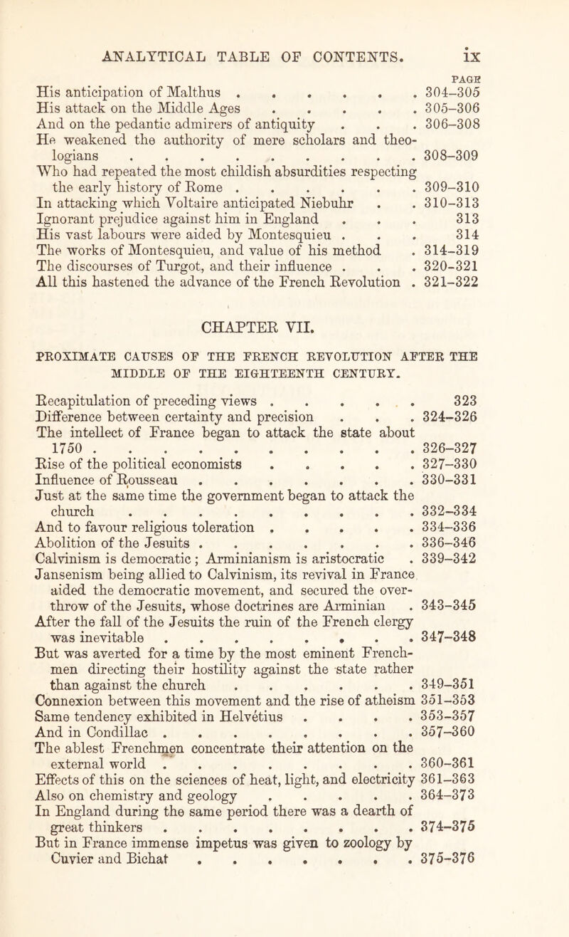 His anticipation of Malthus ...... His attack on the Middle Ages . . . . . And on the pedantic admirers of antiquity He weakened the authority of mere scholars and theo- logians Who had repeated the most childish absurdities respecting the early history of Home ...... In attacking which Voltaire anticipated Niebuhr Ignorant prejudice against him in England His vast labours were aided by Montesquieu . The works of Montesquieu, and value of his method The discourses of Turgot, and their influence . All this hastened the advance of the French Kevolution . PAGE 304- 305 305- 306 306- 308 308- 309 309- 310 310- 313 313 314 314-319 320- 321 321- 322 CHAPTEE VII. PEOXIMATB CAUSES OF THE FEENCH EEVOLUTIOH AFTEE THE MIDDLE OF THE EIGHTEENTH CENTUET. Eecapitulation of preceding views . . . . . 323 Difference between certainty and precision . . . 324-326 The intellect of France began to attack the state about 1750 326-327 Else of the political economists 327-330 Influence of Epusseau ....... 330-331 Just at the same time the government began to attack the church ......... 332-334 And to favour religious toleration 334-336 Abolition of the Jesuits .... ... 336-346 Calvinism is democratic ; Arminianism is aristocratic . 339-342 Jansenism being allied to Calvinism, its revival in France aided the democratic movement, and secured the over- throw of the Jesuits, whose doctrines are Aiminian . 343-345 After the fall of the Jesuits the ruin of the French clergy was inevitable 347-348 But was averted for a time by the most eminent French- men directing their hostility against the state rather than against the church ...... 349-351 Connexion between this movement and the rise of atheism 351-353 Same tendency exhibited in Helvetius .... 353-357 And in Condillac 357-360 The ablest Frenchnaen concentrate their attention on the external world ........ 360-361 Effects of this on the sciences of heat, light, and electricity 361-363 Also on chemistry and geology ..... 364-373 In England during the same period there was a dearth of great thinkers 374-375 But in France immense impetus was given to zoology by Cuvier and Bichat 375-376