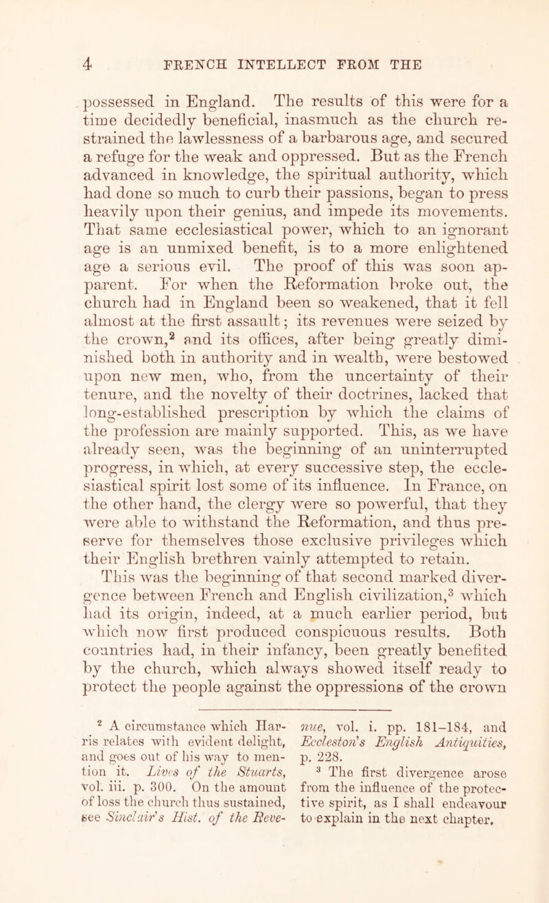 ])0ssessed in England. The results of this were for a time decidedly beneficial, inasmuch as the church re- strained the lawlessness of a barbarous age, and secured a refuge for the weak and oppressed. But as the French advanced in knowledge, the spiritual authority, which had done so much to curb their passions, began to press heavily upon their genius, and impede its movements. That same ecclesiastical power, which to an ignorant age is an unmixed benefit, is to a more enlightened age a serious evil. The proof of this was soon ap- parent. For when the Reformation broke out, the church had in England been so weakened, that it fell almost at the first assault; its revenues were seized by the crown,2 end its offices, after being greatly dimi- nished both in authority and in wealth, were bestowed upon new men, who, from the uncertainty of their tenure, and the novelty of their doctrines, lacked that long-established prescription by Avhich the claims of the profession are mainly suj^ported. This, as we have already seen, was the beginning of an uninterrupted progress, in which, at every successive step, the eccle- siastical spirit lost some of its influence. In France, on the other hand, the clergy were so powerful, that they were able to withstand the Reformation, and thus pre- serve for themselves those exclusive privileges which their English brethren vainly attempted to retain. This was the beginning of that second marked diver- gence between French and English civilization,^ which had its origin, indeed, at a much earlier period, but Avhich now first produced conspicuous results. Both countries had, in their infancy, been greatly benefited by the church, which always showed itself ready to protect the people against the oppressions of the crown ^ A circumstance which liar- oiue, vol. i. pp. 181-184, and ris relates with evident delight, Ecclestones English Antiquities, and goes out of his way to men- p. 228. tion it. Lives of the Stuarts, ^ The first divergence arose vol. iii. p. 300. On the amount from the infiuence of theprotec- of loss the church thus sustained, five spirit, as I shall endeavour see Sinclair's Hist, of the Eeve- to'explain in the next chapter.