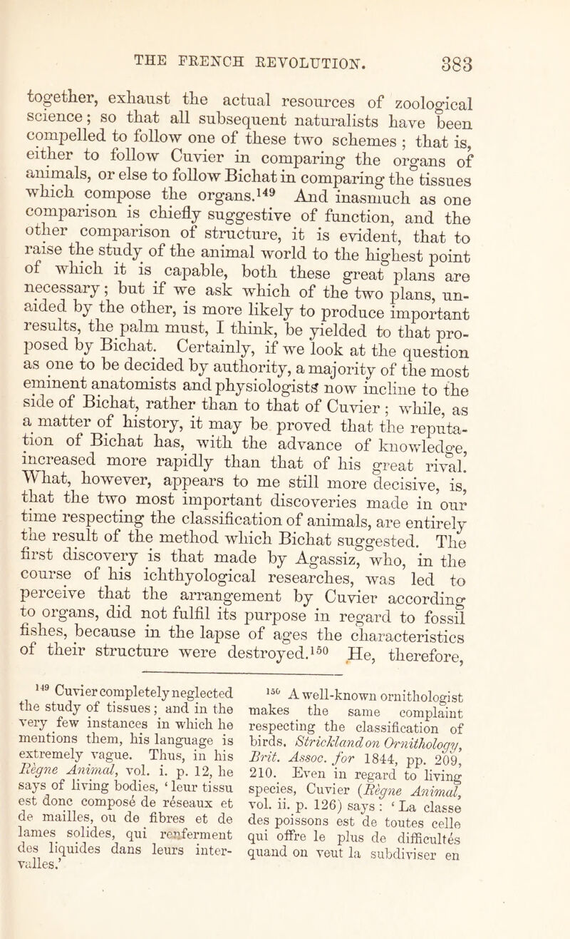 together, exhaust the actual resources of zoological science; so that all subsequent naturalists have been compelled to follow one of these two schemes ; that is, either to follow Cuvier in comparing the organs of animals, or else to follow Bichat in comparing the tissues which compose the organsd^» And inasmuch as one comparison is chiefly suggestive of function, and the other comparison of structure, it is evident, that to raise the study of the animal world to the highest point of which it is^ capable, both these great plans are necessary; but if we ask which of the two plans, un- aided by the other, is more likely to produce important results, the palm must, I think, be yielded to that pro- posed by Bichak Certainly, if we look at the question as one to be decided by authority, a majority of the most eminent anatomists and physiologists now incline to the side of Bichat, rather than to that of Cuvier ; while, as a matter of history, it may be proved that the reputa- tion of Bichat has,_ with the advance of knowledo'e increased more rapidly than that of his great rival. TV hat, however, appears to me still more decisive, is* that the two most important discoveries made in^our time respecting the classification of animals, are entirely the result of the method which Bichat suggested. The first discovery is that made by Agassiz, who, *in the course of his ichthyological researches, was led to perceive that the arrangement by Cuvier accordino- to organs, did not fulfil its purpose in regard to fossil fishes, because in the lapse of ag’es the characteristics of their structure were destroyed.!_He, therefore. Cuvier completely neglected the study of tissues; and in the very few instances in which he mentions them, his language is extremely vague. Thus, in his Begne Animal, vol. i. p. 12, he says of living bodies, ‘ leur tissu est done compose de reseaux et de mailles, on de fibres et de lames solides, qui renferment des liquides dans leurs inter- valles.’ A well-known ornithologist makes the same complaint respecting the classification of birds. StrieJdandon Ornithology, Brit. Assoc, for 1844, pp. 209, 210. kven in regard to living species, Cuvier (Begne Animal, vol. ii. p. 126) says : ‘ La classe des poissons est de toutes celle qui offre le plus de difiicultes quand on veut la subdiviser en