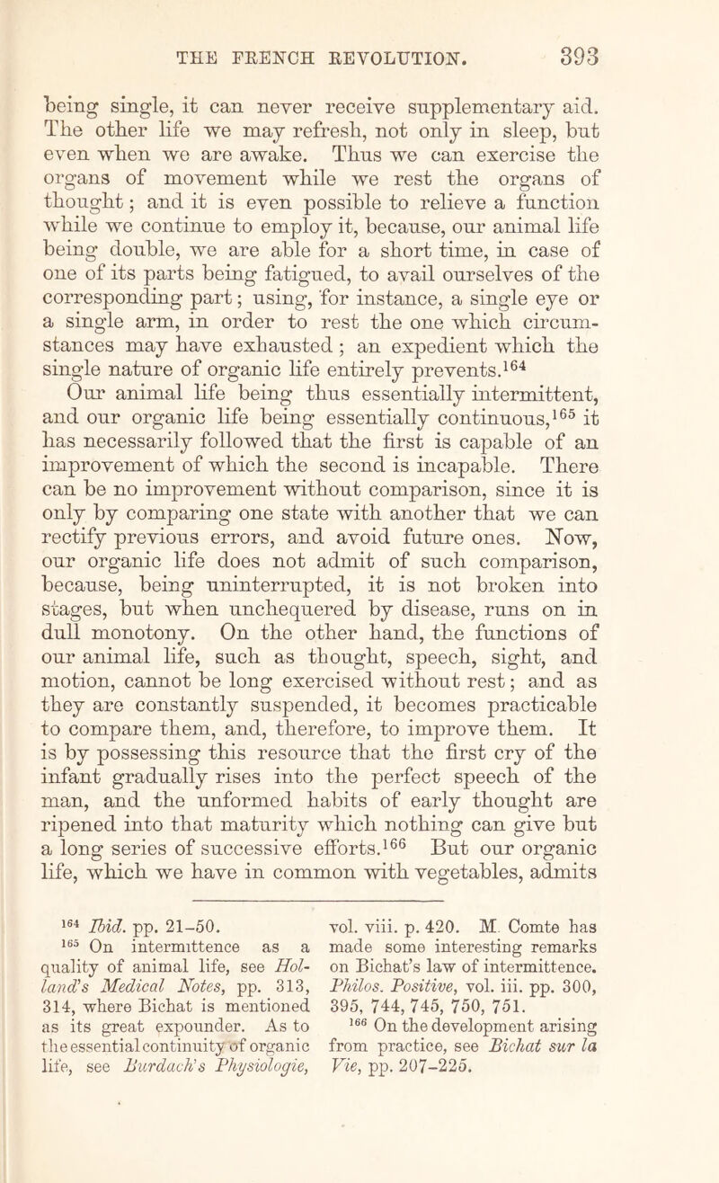 being single, it can never receive supplementary aid. The other life we may refresh, not only in sleep, but even when we are awake. Thus we can exercise the organs of movement while we rest the organs of thought; and it is even possible to relieve a function while we continue to employ it, because, our animal life being double, we are able for a short time, in case of one of its parts being fatigued, to avail ourselves of the corresponding part; using, for instance, a single eye or a single arm, in order to rest the one which circum- stances may have exhausted ; an expedient which the single nature of organic hfe entirely prevents. Our animal life being thus essentially intermittent, and our organic life being essentially continuous, it has necessarily followed that the first is capable of an improvement of which the second is incapable. There can be no improvement without comparison, since it is only by comparing one state with another that we can rectify previous errors, and avoid future ones. Now, our organic life does not admit of such comparison, because, being uninterrupted, it is not broken into stages, but when unchequered by disease, runs on in dull monotony. On the other hand, the functions of our animal life, such as thought, speech, sight, and motion, cannot be long exercised without rest; and as they are constantly suspended, it becomes practicable to compare them, and, therefore, to improve them. It is by possessing this resource that the first cry of the infant gradually rises into the perfect speech of the man, and the unformed habits of early thought are ripened into that maturity which nothing can give but a long series of successive efforts.But our organic life, which we have in common with vegetables, admits i®'* Ibid. pp. 21-50. vol. viii. p. 420. M. Comte has On intermittence as a made some interesting remarks quality of animal life, see Hol~ on Bichat’s law of intermittence. land's Medical Notes, pp. 313, Philos. Positive, vol. iii. pp. 300, 314, where Bichat is mentioned 395, 744, 745, 750, 751. as its great expounder. As to ’®® On the development arising the essential continuity of organic from practice, see Bichat sur la life, see Burdach's Physiologic, Vie, pp. 207-225.