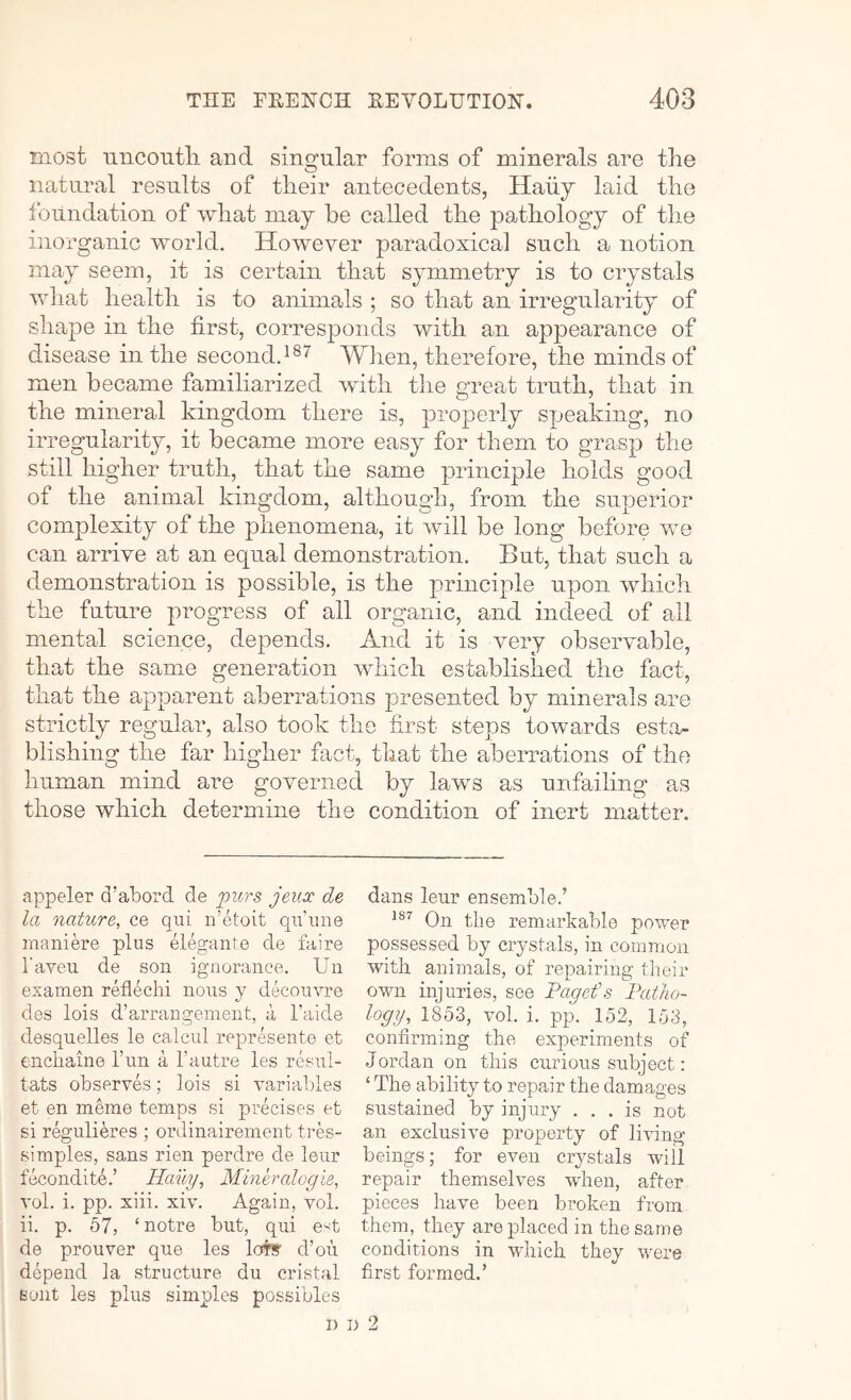 most uncoutli and singular forms of minerals are the natural results of their antecedents, Haiiy laid the foundation of what may be called the pathology of the inorganic world. However paradoxical such a notion may seem, it is certain that symmetry is to crystals wliat health is to animals ; so that an irregularity of shape in the first, corresponds with an appearance of disease in the second.When, therefore, the minds of men became familiarized with the great truth, that in the mineral kingdom there is, properly speaking, no irregularity, it became more easy for them to grasp the still higher truth, that the same principle holds good of the animal kingdom, although, from the superior complexity of the phenomena, it will be long before we can arrive at an equal demonstration. But, that such a demonstration is possible, is the principle upon which the future progress of all organic, and indeed of all mental science, depends. And it is very observable, that the same generation which established the fact, that the apparent aberrations presented by minerals .are strictly regular, also took the first steps towards esta- blishing the far higher fact, that the aberrations of the human mind are governed by laws as imfailmg as those which determine the condition of inert matter. appeler d’abord de purs jeucc d,e la nature, ce qui n’etoit qr’iine maniere plus elegante de faire Taveu de son ignorance. Un examen reflechi nous y deeouvre des lois d’arrangenient, a I’aide desquelles le caleul represente et enchaine fun a I’autre les resul- tats observes; lois si variables et en mhne temps si precises et si regulieres ; ordinairenient tres- simples, sans rien perdre de leur fecondite.’ Haiiy, Mlneralogie, vol. i. pp. xiii. xiv. Again, vol. ii. p. 67, ‘notre but, qui eA de prouver que les lot!? d’ou depend la structure du cristal Eont les plus simples possibles dans leur ensemble.’ On the remarkable power possessed by crystals, in common with animals, of repairing their own injuries, see Pagefs Patho- logy, 1853, vol. i. pp. 152, 153, confirming the experiments of Jordan on this curious subject: ‘ The ability to repair the damages sustained by injury ... is not an exclusive property of living beings; for even crystals will repair themselves wdien, after pieces have been broken from them, they are placed in the same conditions in which they were first formed.’ D i> 2