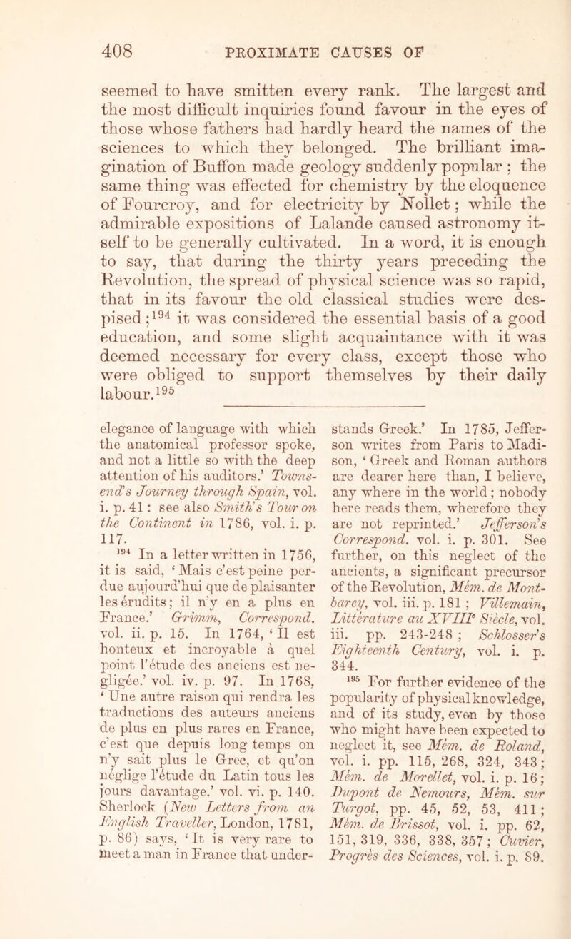 seemed to liave smitten every rank. Tlie largest and the most difficult inquiries found favour in the eyes of those whose fathers had hardly heard the names of the sciences to which they belonged. The brilliant ima- gination of Buffon made geology suddenly popular ; the same thing was effected for chemistry by the eloquence of Fourcroy, and for electricity by ISTollet; while the admirable expositions of Lalande caused astronomy it- self to be generally cultivated. In a word, it is enough to say, that during the thirty years preceding the Revolution, the spread of physical science was so rapid, that in its favour the old classical studies were des- pised it was considered the essential basis of a good education, and some slight acquaintance with it was deemed necessary for every class, except those who were obliged to support themselves by their daily labour. elegance of language ■with which the anatomical professor spoke, and not a little so with the deep attention of his auditors.’ Toivns- endJs Journey through Spain, vol. i. p. 41: see also Smith's Tour on the Continent in 1786, vol. i. p. 117. In a letter VTitten in 1756, it is said, ‘ Mais c’est peine per- due aujourd’hui que deplaisanter lesei’udits; il n’y en a plus en France.’ Grimm, Correspond. vol. ii. p. 15. In 1764, ‘II est honteux et incroyahle a quel point retude des anciens est ne- gligee.’ vol. iv. p. 97. In 1768, ‘ Une autre raison qui rendra les tradiictions des auteurs anciens de plus en plus rares en France, c’est que depuis long temps on n’y salt plus le Gi’ec, et qu’on neglige I’etude du Latin tons les Jours davantage.’ vol. vi. p. 140. Sherlock {New Letters from an English 2>aw//er, London, 1781, p. 86) says, ‘It is very rare to meet a man in France that under- stands Greek.’ In 1785, Jeffer- son writes from Paris to Madi- son, ‘ Greek and Eoman authors are dearer here than, I believe, any where in the world; nobody here reads them, ■wherefore they are not reprinted.’ Jefferson's Correspond, vol. i. p. 301. See further, on this neglect of the ancients, a significant precursor of the Eevolution, Mem. de Mont- barey, vol. iii. p. 181 ; VUlemain, Littcrature au XVIIT Steele, vol. iii. pp. 243-248 ; Schlosser’s Eighteeoith Century, vol. i. p. 344. 195 f^xrther e^vidence of the popularity of physical knov/ledge, and of its study, evon by those who might have been expected to neglect it, see Mem. de Boland, vol. i. pp. 115,268, 324, 343; Mem. de Morellet, vol. i. p. 16; Dupont de Nemours, Mem. s^ir Turgot, pp. 45, 52, 53, 411; Mem. de Brissot, vol. i. pp. 62, 151,319, 336, 338,357; Cuvier, Progres des Sciences, vol. i. p. 89.