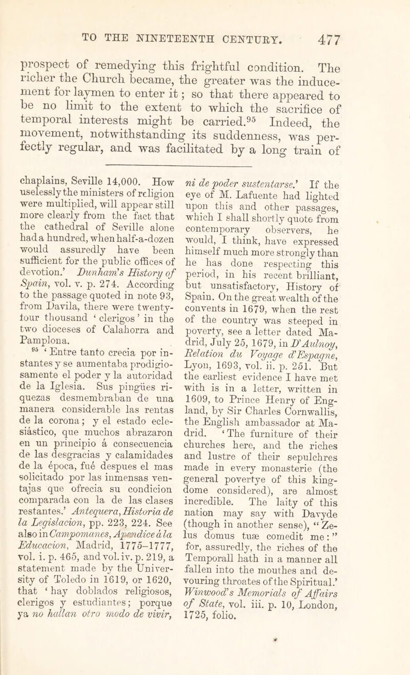 prospect of remedying this frightful condition. The richer the Church became, the greater was the induce- ment for laymen to enter it; so that there appeared to be no limit to the extent to which the sacrifice of temporal interests might be carried.^s Indeed, the movement, notwithstanding its snddenness, was per- fectly regular, and was facilitated by a long train of chaplains, Seville 14,000. How uselessly the ministers of religion were multiplied, will appear still more clearly from the fact that the cathedral of Seville alone had a hundred, when half-a-dozen would assuredly have been sufficient for the public offices of devotion.’ Dunham!s History of Spain, vol. v. p. 274. According to the passage quoted in note 93, from Davila, there were twenty- tour tliousand ‘ clerigos ’ in the two dioceses of Calahorra and Pamplona. ‘ Entre tanto crecia por in- stantes y se aumentaba prodiffio- samente el poder y la autoridad de la Iglesia. Sus pingiies ri- quezas desmembraban de una manera considerable las rentas de la corona; y el estado ecle- siastico, qiie muchos abrazaron en un principio a consecuencia de las desgracias y calamidades de la epoca, fu4 despues el mas solicitado por las inmensas ven- tajas que ofrecia su condicion comparada con la de las clases re stant es. ’ An tequera, Historia de la Legislacion, pp. 223, 224. See also in Campomanes, Apejndice d la Educacion, Madrid, 1775-1777, vol. i. p. 465, andvol.iv. p. 219, a statement made by the Univer- sity of Toledo in 1619, or 1620, that ‘ hay doblados religiosos, clerigos y estudiantes; porque ya no hallan otro niodo de vivir, ni de poder sustentarsed If the eye of M. Lafuente had lighted upon this and other passages, w'hich I shall shoidly quote from contemporary observers, he would, I think, have expressed himself much more strongly than he has done respecting this period, in his recent brilliant, but unsatisfactory. History of Spain. On the great wealth of the convents in 1679, when the rest of the country was steeped in poverty, see a letter dated Ma- drid, July 25, 1679, in HAtdnoy, Delation du Voyage d'Espagne, Lyon, 1693, vol. ii. p. 251. But the earliest evidence I have met with is in a letter, written in 1609, to Prince Henry of Eng- land, by Sir Charles Corn'wallis, the English ambassador at Ma- drid. ‘ The furniture of their churches here, and the riches and lustre of their sepulchres made in every monasterie (the general povertye of this king- dome considered), are almost incredible. The laity of this nation may say with Davyde (though in another sense), “ Ze- lus domus tuse comedit me: ” for, assuredly, the riches of the Temporal! hath in a manner all fallen into the mouihes and de- vouring throates of the Spiritual.’ Winwood!s Memorials of Affairs of State, vol. iii. p. 10, London, 1725, folio.