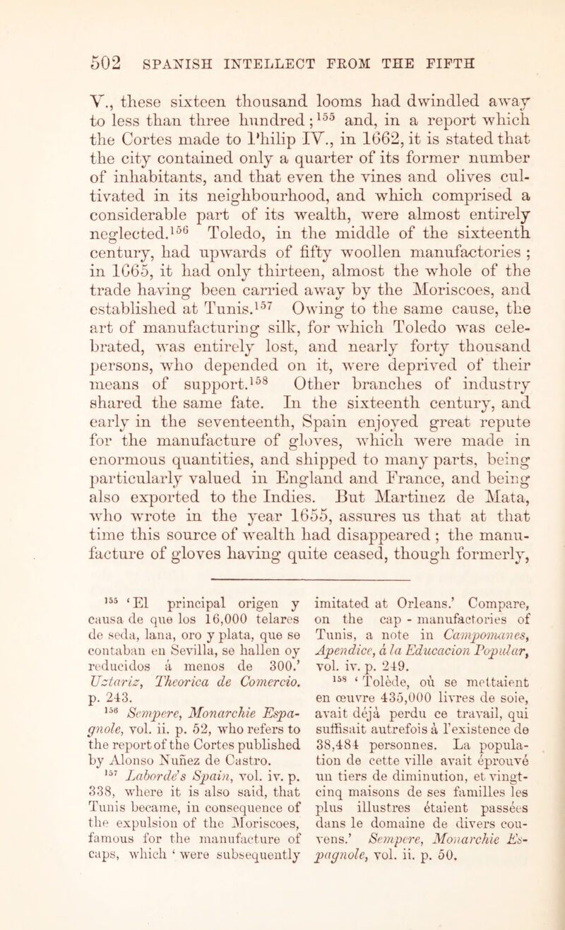 V., these sixteen thousand looms had dwindled away to less than three hundred and, in a report which the Cortes made to l‘hilip IV., in 1662, it is stated that the city contained only a quarter of its former number of inhabitants, and that even the vines and olives cul- tivated in its neighbourhood, and which comprised a considerable part of its wealth, were almost entirely nesflected.^^® Toledo, in the middle of the sixteenth century, had upwards of fifty woollen manufactories ; in 1665, it had only thirteen, almost the whole of the trade having been carried away by the Moriscoes, and established at Tunis.Owing to the same cause, the art of manufacturing silk, for which Toledo was cele- brated, was entirely lost, and nearly forty thousand persons, who depended on it, were deprived of their means of support.Other branches of industry shared the same fate. In the sixteenth century, and early in the seventeenth, Spain enjoyed great repute for the manufacture of gloves, Avhich Avere made in enormous quantities, and shipped to many parts, being particularly valued in England and France, and being also exported to the Indies. But Martinez de Mata, Avho Avrote in the year 1655, assures us that at that time this source of Avealth had disappeared ; the manu- facture of gloves having quite ceased, though formerly, 155 principal origen y causa de que los 16,000 telares de seda, lana, oro y plata, que se coutaban en Sevilla, se hallen oy reducidos a menos de 300.’ 'Uztariz, Thcorica de Comercio. p. 243. Scmjyere, Monarchie Espa- gnole, vol. ii. p. 52, who refers to the report of the Cortes published by Alonso Nunez de Castro. Labordds SiJain, vol. iv. p. 338, where it is also said, that Tunis became, in consequence of the expulsion of the 3Ioriscoes, famous for the manufacture of caps, which ‘ Avere subsequently imitated at Orleans.’ Compare, on the cap - manufactories of Tunis, a note in Camponuenes, Apendice, d la Educacion Popidar, vol. iv. p. 249. 158 4 p'olede, oil se mettaient en oeuvre 435,000 livres de sole, avait deja perdu ce traimil, qui sutfisait autrefois a I’existence de 38,484 personnes. La popula- tion de cette ville aimit eproiwe un tiers de diminution, et vingt- cinq maisons de ses families les plus illustres ^taient passees dans le domaine de divers cou- vens.’ Sempere, Monarchie As- pagnole, vol. ii. p. 50.