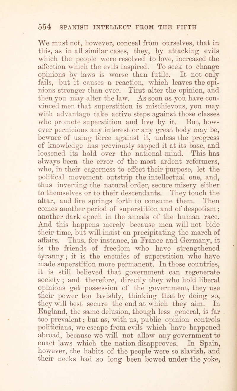 We must not, however, conceal from ourselves, that in this, as in all similar cases, they, by attacking evils which the people were resolved to love, increased the affection which the evils inspired. To seek to change opinions by laws is worse than futile. It not only fails, hut it causes a reaction, which leaves the opi- nions stronger than ever. Tirst alter the opinion, and then you may alter the law. As soon as you have con- vinced men that superstition is mischievous, you may with advantage take active steps against those classes who promote superstition and live by it. But, how- ever pernicious any interest or any great body may be, beware of using force against it, unless the progress of knowledge has previously sapped it at its base, and loosened its hold over the national mind. This has always been the error of the most ardent reformers, who, in their eagerness to effect their purpose, let the political movement outstrip the intellectual one, and, thus inverting the natui'al order, secure misery either to themselves or to their descendants. They touch the altar, and fire springs forth to consume them. Then comes another period of superstition and of despotism; another dark epoch in the annals of the human race. And this happens merely because men will not bide their time, but mil insist on precipitating the march of affairs. Thus, for instance, in France and Germany, it is the friends of freedom who have strengthened tyrann}^; it is the enemies of superstition who have made superstition more permanent. In those countries, it is still believed that government can regenerate society ; and therefore, directly they who hold hberal opinions get possession of the government, they use their power too lavishly, thinking that by doing so, they will best secure the end at which they aim. In England, the same delusion, though less general, is far too prevalent; but as, with us, public opinion controls politicians, we escape from evils which have happened abroad, because we will not allow any government to enact laws which the nation disapproves. In Spain, however, the habits of the people were so slavish, and their necks had so long been bowed under the yoke.