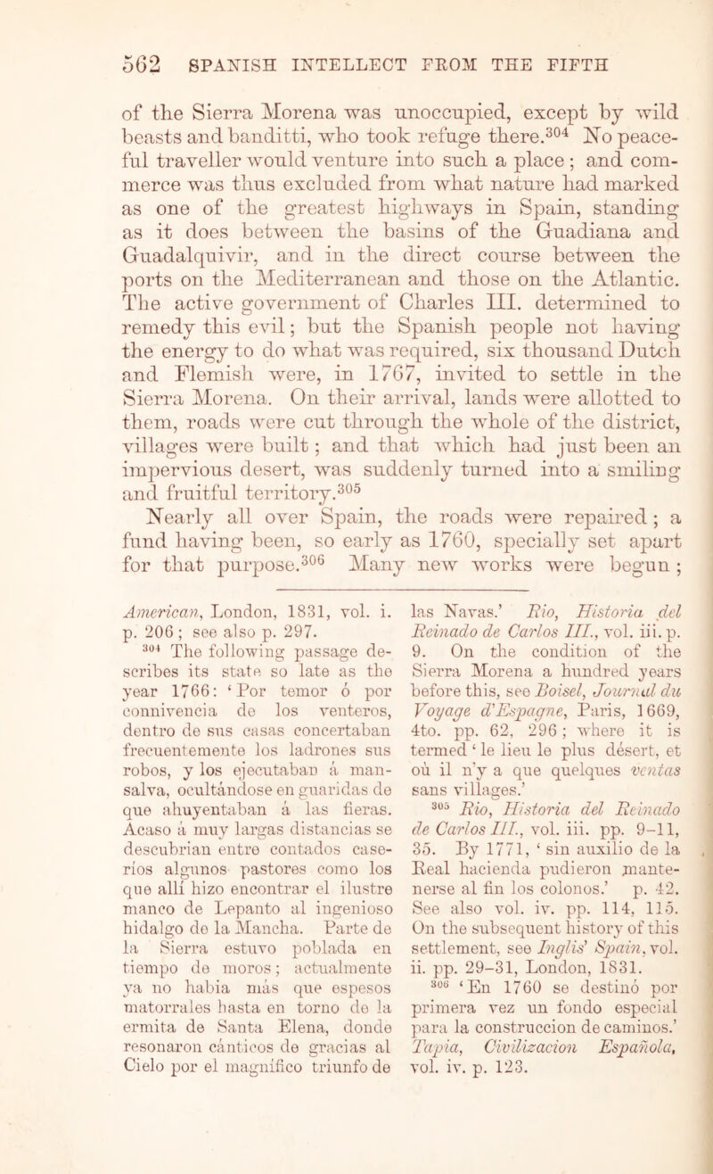 of the Sierra Morena was unoccupied, except by wild beasts and banditti, who took refuge there.jSTo peace- ful traveller would venture into such a place ; and com- merce was thus excluded from what nature had marked as one of the greatest highways in Spain, standing as it does between the basins of the Guadiana and Guadalquivir, and in the direct course between the ports on the Mediterranean and those on the Atlantic. The active government of Charles III. determined to remedy this evil; but the Spanish people not having the energy to do what was required, six thousand Dutch and Flemish were, in 1767, invited to settle in the Sierra Morena. On their arrival, lands were allotted to them, roads were cut through the whole of the district, villages were built; and that which had just been an impervious desert, was suddenly turned into a smiling and fruitful territory. Nearly all over Spain, the roads were repaired ; a fund having been, so early as 1760, specially set apart for that purpose.^®® Many new works were begun ; American, London, 1831, vol. i. p. 206 ; see also p. 297. Tlie following passage de- scribes its state so late as the year 1766: ‘ Por tenior 6 por connirencia do los venteros, dentro de sns casas concertaban frecuentemente los ladrones sns robos, y los ejecntaban a man- salva, ocultandose en gnaridas de que ahuyentaban a las fieras. Acaso a niuy lai’gas distancias se descubrian entro contados case- ries algunos pastores como los qiie alii hizo encontrar el ilustre nianco de Lepanto al ingenioso hidalgo do la Mancha. Parte de la Sierra estuvo poblada en tieinpo de nioros; actnahnente ya no habia mas que espesos matorraies hasta en torno do la ermita de Santa Elena, donde resonaron canticos de gracias al Cielo por el niagnifico triunfo de las Navas.’ Hio, Historia del Reinado de Carlos III., vol. iii. p. 9. On the condition of the Sierra Morena a hundred years before this, see Boisel, Journal du Voyage d'Espagne, Paris, 1669, 4to. pp. 62, 296; where it is termed ‘ le lieu le plus desert, et ou il n'y a que quelques vcntas sans villages.’ Rio, Historia del Reinado de Carlos III., vol. iii. pp. 9-11, 35. By 1771, ‘ sin auxilio de la Peal hacienda pudieron jnante- nerse al fin los colonos.’ p. 42. See also vol. iv. pp. 114, 115. On the subsequent history of this settlement, see Inglid Spain, \o\. ii. pp. 29-A, London, 1831. 30(5 1760 se destino por primera vez un fondo especial para la construccion de caminos.’ Tapia, Civilizacion Espahola, vol. iv. p. 123.