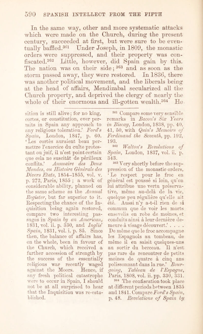 In tlie same way, other and more systematic attacks which were made on the Church, during the present century, succeeded at first, hut were sure to be even- tually baffled.3^^ Under Joseph, in 1809, the monastic orders were suppressed, and their property was con- fiscated.^®^ Little, however, did Spain gain by this. The nation was on their side; and as soon as the storm passed away, they were restored. In 1836, there was another pohtical movement, and the liberals being at the head of affairs, Mendizabal secularized all the Church property, and deprived the clergy of nearly the whole of their enormous and ill-gotten wealth.He sition is still alive; for no king, cortes, or constitution, ever per- mits in Spain any approach to any religious toleration.’ Ford’s Spam, London, 1847, p. 60. ‘ Les cortes auraient beau per- mettre I’exercice du culte protes- tant ou juif, il n’est point certain que cela ne suscitdt de perilleux conflits.’ Annuaire des Deux Mondes, ou Histoire Generate des Divers Etats, 1854-1855, vol. v. p. 272, Paris, 1855 ; a work of considerable ability, planned on the same scheme as the Annual Register, but far superior to it. Pespecting the chance of the In- quisition being again restored, compare two interesting pas- sages in Spain hy an American, 1831, vol. ii. p. 330, and Inglis’ Spain, 1831, vol. i. p. 85. Since then, the balance of affairs has, on the whole, been in favour of the Church, which received a further accession of strength by the s\iccess of the essentially religious war recently waged against the Moors. Hence, if any fresh political catastrophe \vere to occur in Spain, I should not be at all surprised to hear that the Inquisition was re-esta- blished. Compare some very sensible remarks in Bacon’s Six Years in Biscay, London, 1838, pp. 40, 41, 50, with Quin’s Memoirs of Ferdinand the Seventh, pp. 192, 193. Walton’s Revolutions of Spain, London, 1837, vol. ii. p. 343. 363 Ygjy gliortly before the sup- pression of the monastic orders, ‘ Le respect pour le froc en general est pousse si loin, qu’on lui attribue une vertu preserva- tive, meme au-dela de la vie, quelque pen reguliere qu’elle ait ete. Aussi n’y a-t-il rien de si commun que de voir les morts ensevelis en robe de nioines, et conduits ainsi a leur derniere de- meure a visage decouvert.’ . . . . De meme que le froc accompagne les Espagnols au tonibeau, de meme il en saisit quelques-uns au sortir du berceau. Il n’est pas rare de rencontrer de petits moines de quatre a cinq ans polissonnant dans la rue.’ Bour- going. Tableau de I'Espagne, Paris, 1808, vol. ii.pp. 330, 331. The conliscation took place at different periods between 1835 and 1841. Compare Force’s Spain, p. 48. Revelations of Spain by