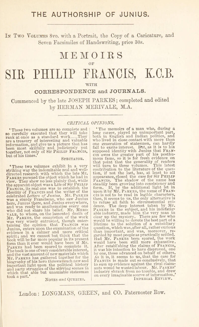 THE AUTHORSHIP OF JUNIUS In Two Volum-es 8vo. with a Portrait, the Copy of a Caricature, and Seven Facsimiles of Handswriting, price 305. sm MEMOIRS OF PHILIP FRANCIS, K.O.B. WITH CORRESPOETDEETCE and JOURNALS. Commenced by the late JOSEPH PAEKES; completed and edited by HEEMAH MEEIVALE, M.A. CRITICAL ‘ These two volumes are so complete and so carefully executed that they will take rank at once as a standard work They are a treasury of interesting and valuable information, and give us a picture that has been most skilfully and judiciously put together, not only of Sir Philip Fkancis, but of his times.’ Spectatoe. ‘ These two volumes _ exhibit in a very striking way the indomitable zeal and well- directed research with which the late Mr. Paekbs pursued the object which he had in view. They shew no less plainly that, while the apparent object was a Life of Sir Philip Feahcis, its real one was to establish the identity of Feahcis and the writer of the celebrated Letters of Junius. Mr. Paekes was a sturdy Fi’anciscan, who saw Junius here, Junius t^iere, and Junius everywhere, and was ready to anathematise every one who did not share his belief. Mr, Mebi- VALE, to whom, on the lamented death of Mr. Paekes, the completion of the work was very wisely entrusted, though enter- taining the opinion that Feahcis was Junius, enters upon the examination of the evidence in a calmer and more critical spirit; and we cannot but think that the book will be far more popular in its present form than it ever would have been if Mr. Paekes had been spared to complete it. The book is one ofvery co^isiderable interest, and the vast amount of new materials which Mr. Paekes has gathered together for the biography of his hero throwswjtuch ne w and important light upon the political history and ])arty struggles of the stirring scenes m which that able but unamiable statesman took a part.’ Notes and Queeies. OPINIONS. ‘ The memoirs of a man who, during a long career, played no unimportant part, both in English and Indian politics, and who lived in close contact with more than one generation of statesmen, can hardly fail to excite interest. But, as it is to his supposed identity with Junius that Feah- cis owes the greater part of his posthu- mous fame, so it is for fresh evidence on that point that the generality of_ readers will turn to these volumes. This latest contribution to the literature of the ques- tion, if not the last, has, at least to all appearance, closed the case for Sir Philip Feahcis. The shadow of the_ name has steadily been growing into consistency and form. If, by the additional light let in upon it by Mr. Paekes, the name of Feah- cis is not to be read in legible characters, then, it seems to us, the only alternative is to refuse all faith to circumstantial evi- dence. The deep interest taken by Mr. Paekes in the subject, and his indefatig- able industry, made him the very man to clear up the mystei’.y. There are few who would be willing to devote thebestpart of a lifetime to the solution of a subsidiary question, which was,after all, rather curious than important, and was, moreover, re- garded by moat people as practically settled. Had Mr. Paekes been spared, the work would have been still more exhaustive. After establishing the claims of Feahcis, it was his intention to have disproved, one by one, those advanced on behalf of others. As it is, it seems to us, that the case for Frahcis is made out so conclusively, that to sum up evidence against the rival claim- ants would be wasted labour. Mr. Paekes’ industry shrank from no trouble, and drew on every imaginable source of information.’ Impeeial Review.