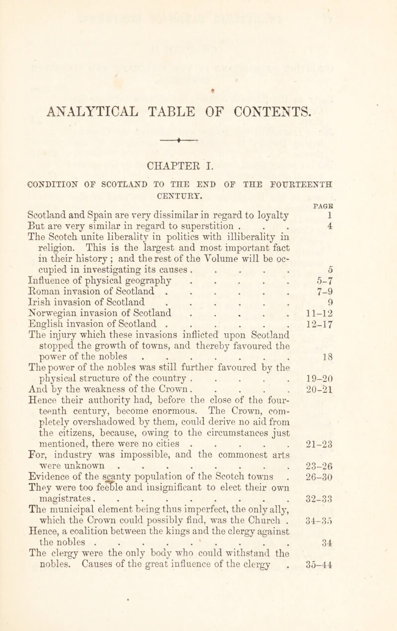 ANALYTICAL TABLE OF CONTENTS. 4 CHAPTER I. CONDITION or SCOTLAND TO THE END OF THE FOUKTEENTH CENTHET. PAGE Scotland and Spain are very dissimilar in regard to loyalty 1 But are very similar in regard to superstition ... 4 The Scotch unite liberality in politics with illiberality in religion. This is the largest and most important fact in their history ; and the rest of the Volume will be oc- cupied in investigating its causes ..... 5 Influence of physical geography . . . . . 5-7 Roman invasion of Scotland ...... 7-9 Irish invasion of Scotland ...... 9 Norwegian invasion of Scotland ..... 11-12 English invasion of Scotland . . . . . . 12-17 The injury which these invasions inflicted upon Scotland stopped the growth of towns, and thereby favoured the power of the nobles ....... 18 The power of the nobles was still further favoured by the physical structure of the country ..... 19-20 And by the weakness of the Crown. .... 20-'21 Hence their authority had, before the close of the four- teenth century, become enormous. The Crown, com- pletely overshadowed by them, could derive no aid from the citizens, because, owing to the circumstances just mentioned, there were no cities . . . . . 21-23 For, industry was impossible, and the commonest arts w'ere unknown ........ 23-26 Evidence of the scanty population of the Scotch towns . 26-30 They were too fe^le and insignificant to elect their own magistrates. ........ 32-33 The municipal element being thus imperfect, the only ally, which the Crown could possibly And, was the Church . 34-35 Hence, a coalition between the kings and the clergy against the nobles ......... 34 The clergy were the only body who could withstand the nobles. Causes of the great influence of the clergy . 35-44