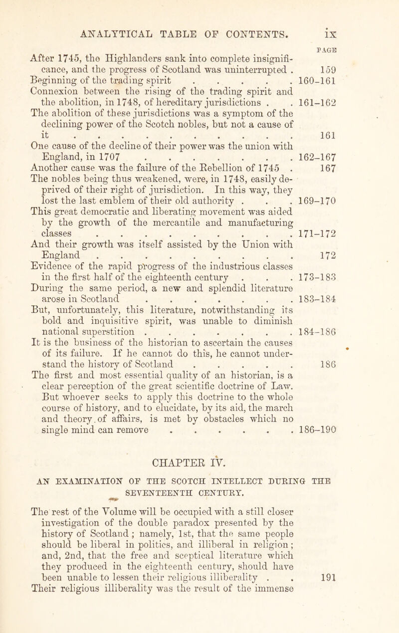 PAGE After 1715, the Highlanders sank into complete insignifi- cance, and the progress of Scotland was uninterrupted . 159 Beginning of the trading spirit ..... 160-161 Connexion between the rising of the trading spirit and the abolition, in 1748, of hereditary jurisdictions . . 161-162 The abolition of these jurisdictions was a symptom of the declining power of the Scotch nobles, but not a cause of it . • . . . . • . . . 161 One cause of the decline of their power was the union with England, in 1707 162-167 Another cause was the failure of the Eebellion of 1745 . 167 The nobles being thus weakened, were, in 1748, easily de- prived of their right of jurisdiction. In this way, they lost the last emblem of their old authority . . . 169-170 This great democratic and liberating movement was aided by the growth of the mercantile and manufacturing classes 171-172 And their growth was itself assisted by the Union with England 172 Evidence of the rapid progress of the industrious classes in the first half of the eighteenth centirry . . . 173-183 During the same period, a new and splendid literature arose in Scotland ....... 183-184 But, unfortunately, this literature, notwithstanding its bold and inquisitive spirit, was unable to diminish national superstition ....... 184-186 It is the business of the historian to ascertain the causes of its failure. If he cannot do this, he cannot under- stand the history of Scotland . . . . . 186 The first and most essential quality of an historian, is a clear perception of the great scientific doctrine of Law. But whoever seeks to apply this doctrine to the whole course of history, and to elucidate, by its aid, the march and theory.of affairs, is met by obstacles which no single mind can remove ...... 186-190 CHAPTEE IV. AN EXAMINATION OF THE SCOTCH INTELLECT HHEING THE SEVENTEENTH CENTLET. The rest of the Volume will be occupied with a still closer investigation of the double paradox presented by the history of Scotland ; namely, 1st, that the same people should be liberal in politics, and illiberal in religion; and, 2nd, that the free and sceptical literature which they produced in the eighteenth century, should have been unable to lessen their religious illiberality . . 191 Their religious illiberality was the result of the immense