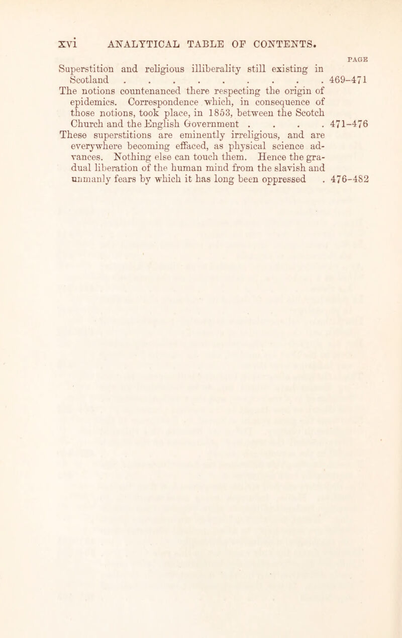 PAGE Superstition and religious illiberality still existing in Scotland ......... 469-471 The notions countenanced there respecting the origin of epidemics. Correspondence which, in consequence of those notions, took place, in 1853, between the Scotch Church and the English Government .... 471-476 These superstitions are eminently irreligious, and are everywhere becoming effaced, as physical science ad- vances. Nothing else can touch them. Hence the gra- dual liberation of the human mind from the slavish and unmanly fears by which it has long been oppressed . 476-482