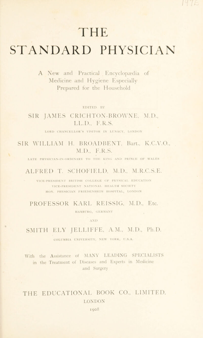 THE STANDARD PHYSICIAN A Xcw and Practical I'aicyclopaxlia of Medicine and lIvTiene IPspecially Prepared tor the Iloiisehold EDITED P.V SIR JAMPPS CRICHTOX-BROWXK, M.I)., LL.I)., IhR.S. LORI) CM ANCKLLOK’s NISITOR IN Ll’NACV, LONDON SIR WILLIAM H. H R( )AI) LENT, ILirt., K.CA'.O., M.I)., L.R.S. LATH RHVSIOI AN-IN-ORI)INARY TO Till': KINO AND PRINCH OK WALES ALP'RIH) T. SCIIOI-'ILLI), M.I).. M.R.C..S,K. vicp:-pri:sidi-:nt hritish collicop: ck physical edccation \ICE-PRKSIDENT NATIONAL HK.\LTH SOCTPITY HON. PHYSICIAN P'R I HI )1:N H KI M HOSPITAL, I.ONDON PROFESSOR KARL RELSSIO, M.I)., Etc. HAMBl’RC;, OPIRMANY ANM) SMITH ELY JELLIEEE, A.M., M.I)., Ph.D. COLU.MRIA P:NIYP:RSITY, NPAY YORK, r.S.A. With the Assistance of .MANY LEADING SPECIALISTS in the Treatment of Diseases and ILxperts in iNIedicine and Surgery THE EDUC.ATIOX.AE BOOK CO., LIMITED, LON 1 )ON 1908