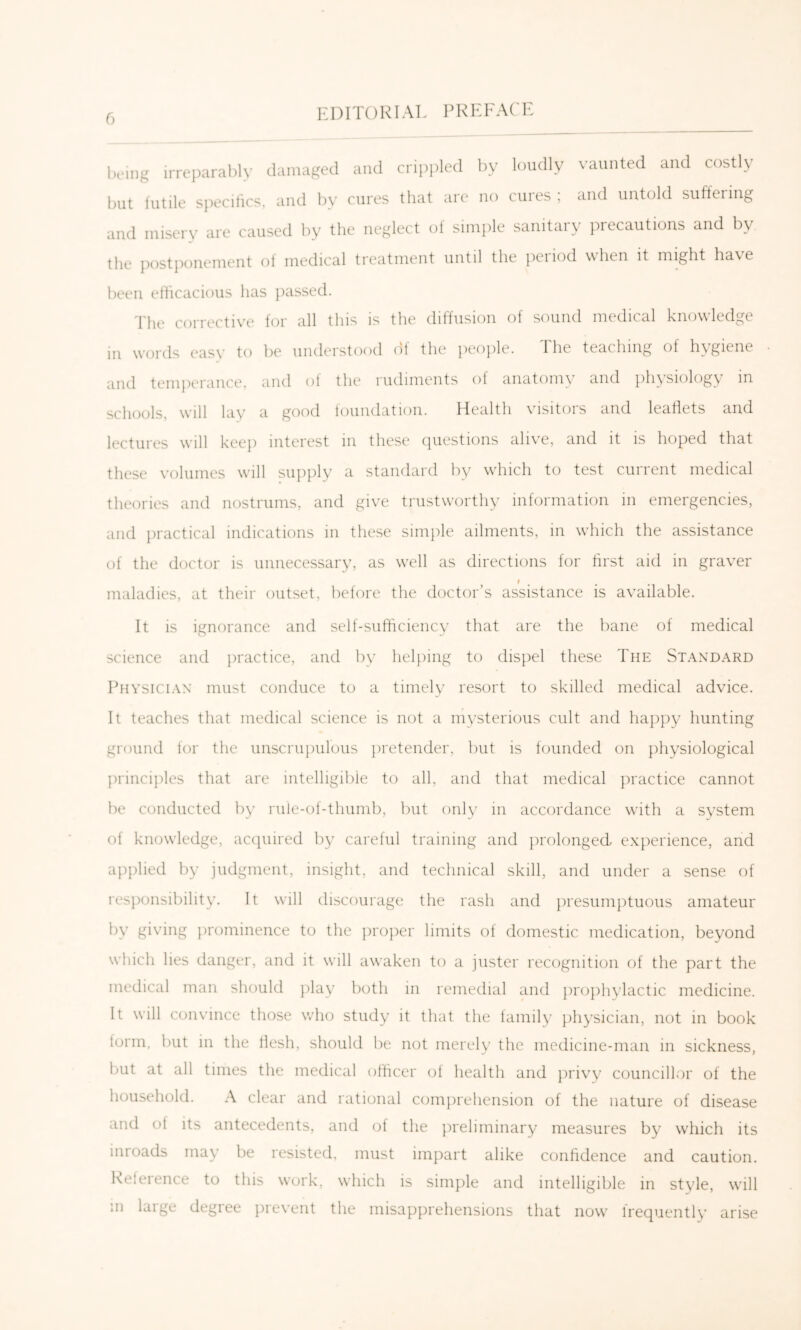 iH-ing irreparably damaged and cri})pled by loudly vaunted and costly but iulile specifics, and by cures that are no cures ; and untold suffering and misery are caused by the neglect of simple sanitary precautions and by the postponement ot medical treatment until the peiiod when it might have been eflicacious has ])assed. The corrective for all this is the diffusion of sound medical knowledge in words easy to be understood df the people. The teaching of hygiene and temperance, and of the rudiments of anatomy and physiology in schools, will lay a good loundation. Health visitors and leaflets and lectures will keep interest m these (piestions ahv’e, and it is hoped that these volumes will supply a standard by w’hich to test current medical theories and nostrums, and give trustworthy information in emergencies, and jiractical indications in these simple ailments, in w’hich the assistance of the doctor is unnecessary, as w'ell as directions for first aid in graver I maladies, at their outset, before the doctor’s assistance is available. It is ignorance and self-sufficiency that are the bane of medical science and ])ractice, and by hel})ing to dispel these The Standard Physician must conduce to a timely resort to skilled medical advice. It teaches that medical science is not a mysterious cult and happy hunting ground for the unscrupulous pretender, but is founded on physiological jirinciplcs that are intelligible to all, and that medical ju'actice cannot be conducted by rule-of-thumb, but only in accordance with a system of knowledge, accpiired by careful training and prolonged experience, and applied by judgment, insight, and technical skill, and under a sense of resjionsibility. It will discourage the rash and jiresiimptuous amateur by giving prominence to the jiroj^er limits of domestic medication, beyond which lies danger, and it will awaken to a jnster recognition of the part the medical man should })lay both in remedial and jirophylactic medicine. It will convince those who study it that the family physician, not in book form, but in the flesh, should be not merely the medicine-man in sickness, but at all times the medical ofhcer ot health and privy councilk')r of the household. A clear and rational comprehension of the nature of disease and of its antecedents, and of the preliminary measures by which its inroads may be resisted, must impart alike confidence and caution. Keleience to this work, which is simple and intelligible in style, whll in large degree prevent the misapprehensions that now' frequently arise