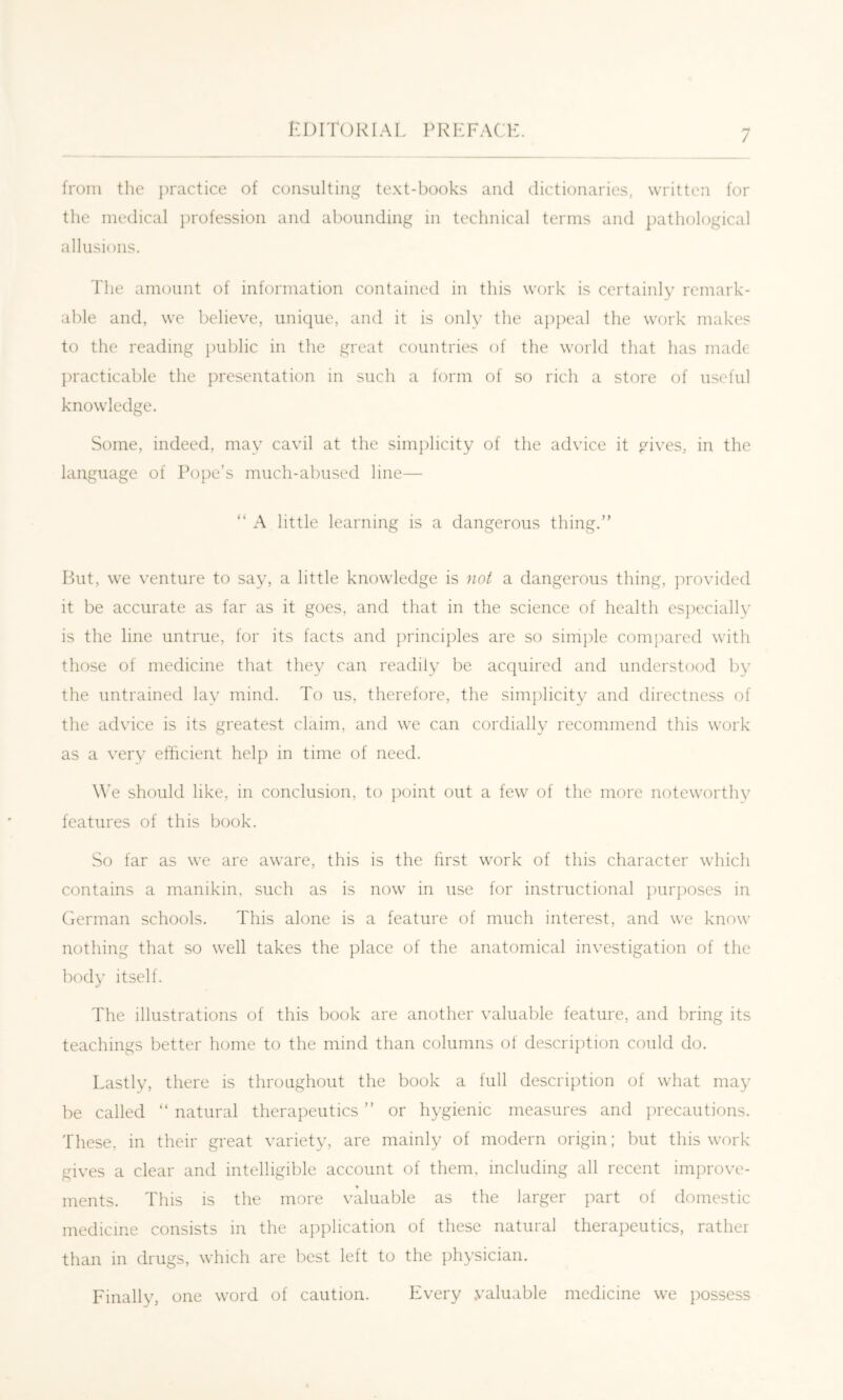 / from the practice of consulting te.xt-hooks and dictionaries, written for the medical profession and abounding in technical terms and pathological allusions. The amount of information contained in this work is certainly remark- able and, we believe, unique, and it is only the appeal the work makes to the reading {)ublic in the great countries of the world that has made j)racticable the presentation in such a form of so rich a store of useful knowledge. Some, indeed, may cavil at the simplicity of the advice it gives, in the language of Pope’s much-abused line— “ A little learning is a dangerous thing.” But, we venture to say, a little knowledge is not a dangerous thing, provided it be accurate as far as it goes, and that in the science of health especially is the line untrue, for its facts and principles are so simple compared with those of medicine that they can readily be acquired and understood by the untrained lay mind. To us, therefore, the simplicity and directness of the advice is its greatest claim, and we can cordially recommend this work as a very efficient help in time of need. We should like, in conclusion, to point out a few of the more noteworthy features of this book. So far as we are aware, this is the first work of this character which contains a manikin, such as is now in use for instructional purposes in German schools. This alone is a feature of much interest, and we know nothing that so well takes the place of the anatomical investigation of the body itself. The illustrations of this book are another valuable feature, and bring its teachings better home to the mind than columns of description could do. Lastly, there is throughout the book a full description of what may be called “ natural therapeutics ” or hygienic measures and precautions. These, in their great variety, are mainly of modern origin; but this work gives a clear and intelligible account of them, including all recent improve- ments. This is the more valuable as the larger part of domestic medicine consists in the application of these natural therapeutics, rather than in drugs, which are best left to the ])hysician. Finally, one word of caution. Every .valuable medicine we possess
