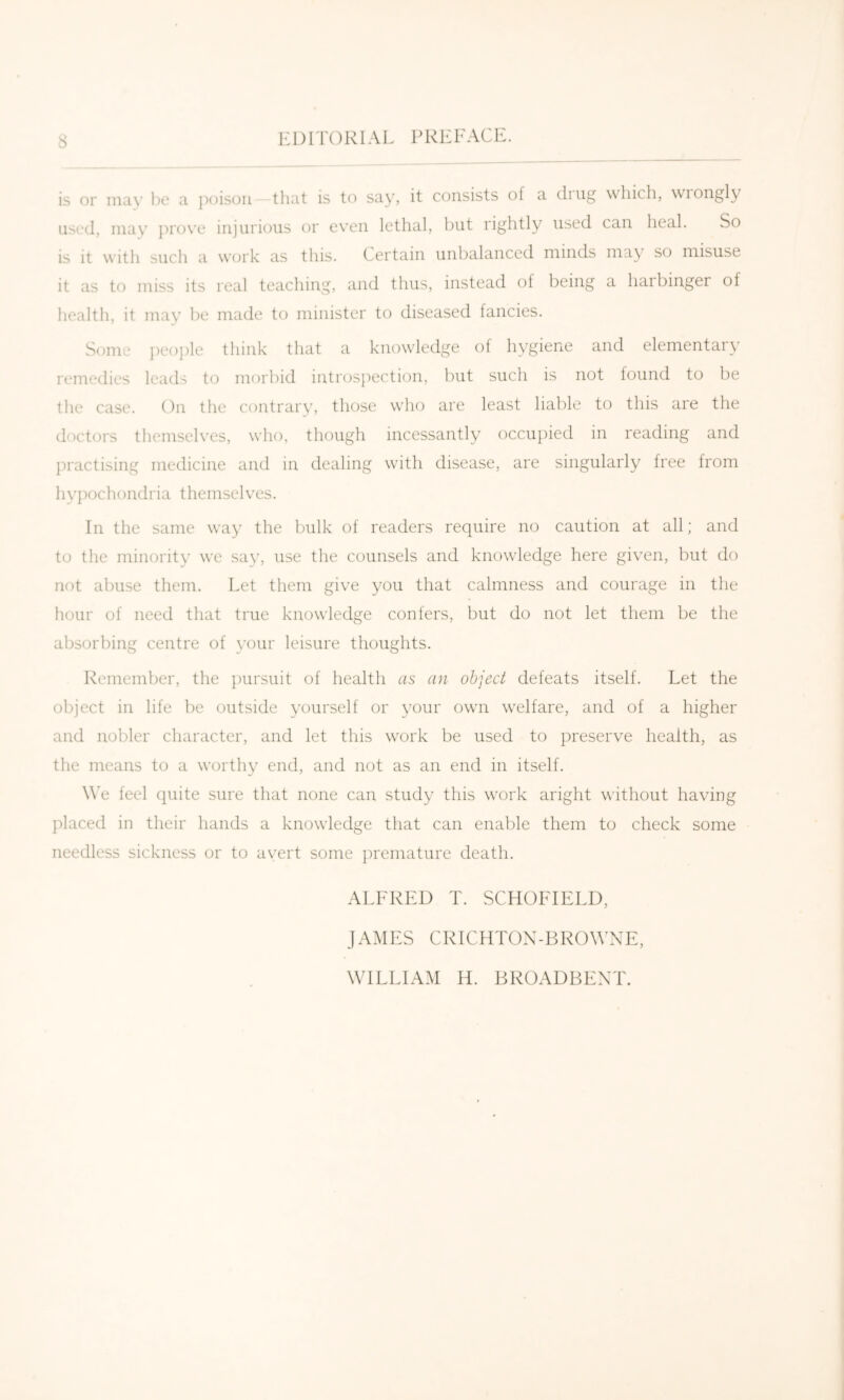 is or may be a ])oisoii that is to say, it consists of a chug which, wiongly used, may ])r()ve injurious or even lethal, but rightly used can heal. So is it with such a work as this. Certain unbalanced minds may so misuse it as to miss its real teaching, and thus, instead of being a haibinger of health, it may be made to minister to diseased fancies. Some ])ec)i)le think that a knowledge of hygiene and elementary remedies leads to morbid introspection, but such is not found to be the case. On the contrary, those who are least liable to this are the doctors themselves, who, though incessantly occupied in reading and practising medicine and in dealing with disease, are singularly free from hy])ochondria themselves. In the same way the bulk of readers require no caution at all; and to the minority we say, use the counsels and knowledge here given, but do not abuse them. Let them give you that calmness and courage in the hour of need that true knowledge confers, but do not let them be the absorbing centre of your leisure thoughts. Remember, the ])ursuit of health as an object defeats itself. Let the object in life be outside yourself or your own welfare, and of a higher and nobler character, and let this work be used to ju'eserve health, as the means to a worthy end, and not as an end in itself. W’e feel (piite sure that none can study this work aright without having placed in their hands a knowledge that can enable them to check some needless sickness or to avert some premature death. ALFRED T. SCHOFIELD, JAMES CRICHTOX-BROWNE, WILLIAM H. BROADBEXT.