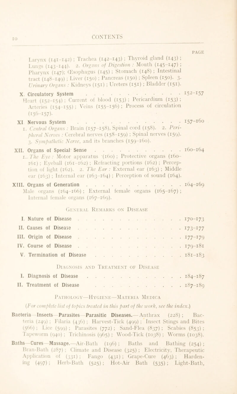 PAGE Larynx (141-142) ; 1 racliea (142-143) > llu’ioid gland (143) j Inings (14^,-144). 2. Or^.Dis of Digestion : Mouth (145-147) ; Pharynx (147); (I^sophagus (145) j Stomach (14^) ? Intestinal tract (i48-I4()) ; Liver (150) ; Pancreas (130) ; Spleen (150). 3. Urinary Organs : Ividneys (15^) j Lceters (151) i Pladder (151)- X. Circulatory System ^52-157 Heart (152-154) ; Current ol blood (153); Pericardium (153); Arteries (i54~i55) 1 \ ems (i55~^5^^) ’ Process of ciiculation (15^^-157)- XI Nervous System i57~i^o I. Central Organs : Ih'ain (157-158), S})inal cord (158). 2. Peri- pheral Xerves : Cerebral nerves (i5^-L59) ; Spinal nerves (159). 5. Synipathelic Xerve, and its branches (i59~^^^o). XIL Organs of Special' Sense 160-164 I. 'Phe Eye: Motor ap])aratus '(160); Protective organs (160- r()r) ; Lyeball (161-162) ; Refracting })ortions (162) ; Percej)- tion of liglit (162). 2. The Ear : External ear (163) ; Middle ear (163) ; Internal ear (163-164) ; Percei)tion of sound (164). XIIL Organs of Generation 164-169 Male organs (164-166) ; ICxternal female organs (165-167) ; Internal female organs (167-169). CiEXKRAL Remarks ox Disease 1. Nature of Disease 170-173 II. Causes of Disease 173-177 III. Origin of Disease 177-179 IV. Course of Disease ... 179-181 V. Termination of Disease 181-183 Diagxosis axd Treatmext of Disease I. Diagnosis of Disease 184-187 11. Treatment of Disease 187-189 Pathology—Hygiexe—Materia Medica {Tor coniplete list of topics treated in this part of the work, see the index.) Bacteria Insects Parasites Parasitic Diseases.— Anthrax (228); Bac- teria (249) ; I'ilaria (436) ; Harvest-Tick (499) ; Insect Stings and Bites (56()) ; Lice (599) : Parasites (772) ; Sand-Elea (857) ; Scabies (853) ; lapeworm (940) ; Trichinosis (965) ; Wood-Tick (1038) ; W'orms (1038). Baths—Cures—Massage.—Air-ILith (196) ; Baths and Bathing (254) ; Bran-P>ath (287) ; Climate and Disease (325) ; Electricity, Therapeutic Application ot (331) ; Eango (431) ; Era])e-Cure (463) ; Harden- (497) i Herb-Bath (525) ; Hot-Air Bath (535) ; Light-Bath,