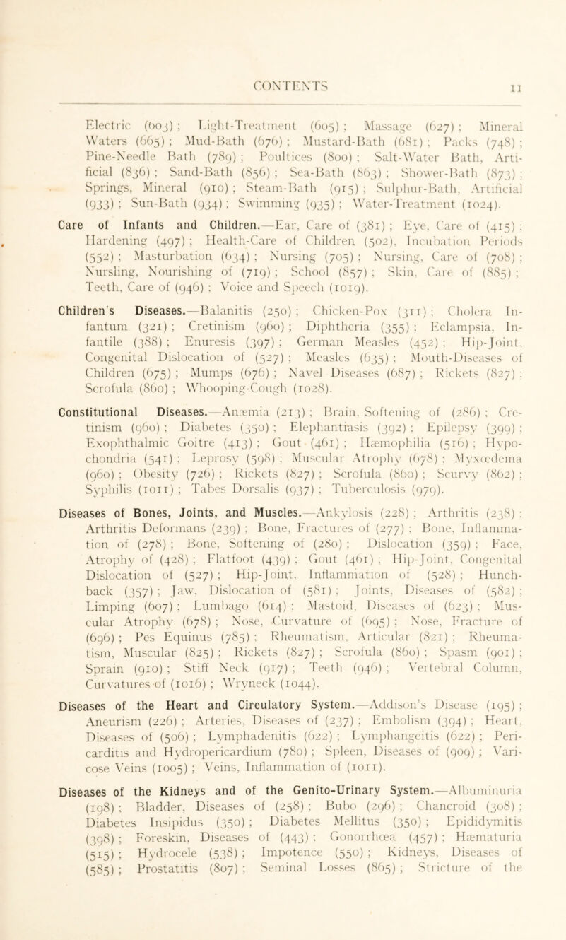 Electric (Ooj) ; Light-Treatment (0)5) ; Massage (627) ; Mineral W'aters (665) ; Mud-Bath (hgl)) ; Mustard-Bath (1)81) ; Packs (748) ; Pine-Needle Bath (789) ; Poultices (800) : Salt-Whiter Bath, Arti- ficial (836); Sand-Bath (856); Sea-Bath (803); Shower-Bath (873); Springs, Mineral (gio) ; Steam-Bath (915) ; Sulphur-Bath, Artificial (933) ; Sun-Bath (934) ; Swimming (935) ; Water-Treatment (1024). Care of Infants and Children.—Ear, Care of (381) ; Eye, Care of (415) : Hardening (497) ; Health-Care of Children (502), Incubation Periods (552) ; Masturbation (634) ; Nursing (705) ; Nursing, Care of {708) ; Nursling, Nourishing of (719) ; School (857) ; Skin, Care of (883) ; Teeth, Care of (946) ; Voice and Speech (1019). Children’s Diseases.—Balanitis (250) ; Chicken-Pox (311) ; Cholera In- fantum (321) ; Cretinism (960) ; Diphtheria (355) ; Eclampsia, In- fantile (388) ; Enuresis (397) ; German Measles (452) ; Hip-Joint, Congenital Dislocation of (527) ; Measles (635) ; Mouth-Diseases of Children (675) ; Mumps (676) ; Navel Diseases (687) ; Rickets (827) : Scrofula (8bo) ; Whooping-Cough (1028). Constitutional Diseases.—An:emia (213) ; Brain, Softening of (286) ; Cre- tinism (960) ; Diabetes (350) ; Elejihantfasis (392) : Epilepsy (399) ; Exophthalmic Goitre (413); (iout-(46i); Hiemophiha (516); Hypo- chondria (541) ; Leprosy (598) ; Muscular Atrophy (678) ; Myxiedema (960) ; Obesity (726) ; Rickets (827) ; Scrofula (8bo) ; Scurvy (862) ; Syphilis (loii) ; Tabes Dorsalis (937) ; Tuberculosis (979). Diseases of Bones, Joints, and Muscles.—Ankylosis (228) ; Arthritis (238) ; Arthritis Deformans (239) ; Bone, Fractures of (277) ; Bone, Inflamma- tion of (278) ; Bone, Softening of (280) ; Dislocation (359) ; Face, Atrophy of (428) ; Elatfoot (439) ; (unit (4bi) ; Hip-Joint, Congenital Dislocation of (527) ; Hip-Joint, Inflammation of (528) ; Hunch- back (357) ; Jaw, Dislocation of (581) ; Joints, Diseases of (582) ; Limping (607) ; Lumbago (614) ; .Mastoid, Diseases of (623) ; Mus- cular Atrophy (678) ; Nose, Curvature of (695) ; Nose, Fracture of (696) ; Pes Equinus (785) ; Rheumatism, Articular (821) ; Rheuma- tism, Muscular (825) ; Rickets (827) ; Scrofula (860) ; Spasm (901) ; Sprain (910) ; Stiff Neck (917) ; Teeth (946) ; Vertebral Column, Curvatures of (1016) ; Wh'yneck (1044). Diseases of the Heart and Circulatory System.—Addison’s Disease (195) ; Aneurism (226) ; Arteries, Diseases of (237) ; Embolism (394) ; Heart, Diseases of (50b) ; Lymphadenitis (622) ; Lymphangeitis (622) ; Peri- carditis and Hydropericardium (780) ; Spleen, Diseases of (909) ; Vari- cose Wins (1005) ; Wins, Inflammation of (loii). Diseases of the Kidneys and of the Genito-Urinary System.—Albuminuria (198) ; Bladder, Diseases of (258) ; Bubo (296) ; Chancroid (308) ; Diabetes Insipidus (350) ; Diabetes Mellitus (350) ; Epididymitis (398) ; Foreskin, Diseases of (443) ; Gonorrhcea (457) ; Hiematuria (515) ; Hydrocele (538) ; Impotence (550) ; Kidneys, Diseases of (585) ; Prostatitis (807) ; Seminal Losses (865) ; Stricture of the